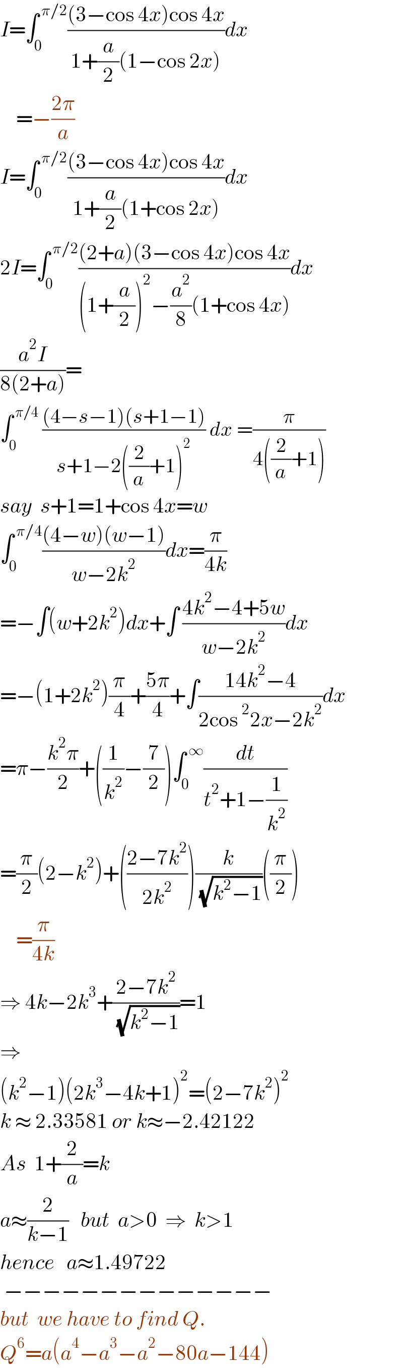I=∫_0 ^( π/2) (((3−cos 4x)cos 4x)/(1+(a/2)(1−cos 2x)))dx      =−((2π)/a)  I=∫_0 ^( π/2) (((3−cos 4x)cos 4x)/(1+(a/2)(1+cos 2x)))dx  2I=∫_0 ^( π/2) (((2+a)(3−cos 4x)cos 4x)/((1+(a/2))^2 −(a^2 /8)(1+cos 4x)))dx  ((a^2 I)/(8(2+a)))=  ∫_0 ^( π/4)  (((4−s−1)(s+1−1))/(s+1−2((2/a)+1)^2 )) dx =(π/(4((2/a)+1)))  say  s+1=1+cos 4x=w  ∫_0 ^( π/4) (((4−w)(w−1))/(w−2k^2 ))dx=(π/(4k))  =−∫(w+2k^2 )dx+∫ ((4k^2 −4+5w)/(w−2k^2 ))dx  =−(1+2k^2 )(π/4)+((5π)/4)+∫((14k^2 −4)/(2cos^2 2x−2k^2 ))dx  =π−((k^2 π)/2)+((1/k^2 )−(7/2))∫_0 ^( ∞) (dt/(t^2 +1−(1/k^2 )))  =(π/2)(2−k^2 )+(((2−7k^2 )/(2k^2 )))(k/( (√(k^2 −1))))((π/2))      =(π/(4k))  ⇒ 4k−2k^3 +((2−7k^2 )/( (√(k^2 −1))))=1  ⇒   (k^2 −1)(2k^3 −4k+1)^2 =(2−7k^2 )^2   k ≈ 2.33581 or k≈−2.42122  As  1+(2/a)=k  a≈(2/(k−1))   but  a>0  ⇒  k>1  hence   a≈1.49722   −−−−−−−−−−−−−−  but  we have to find Q.  Q^6 =a(a^4 −a^3 −a^2 −80a−144)  