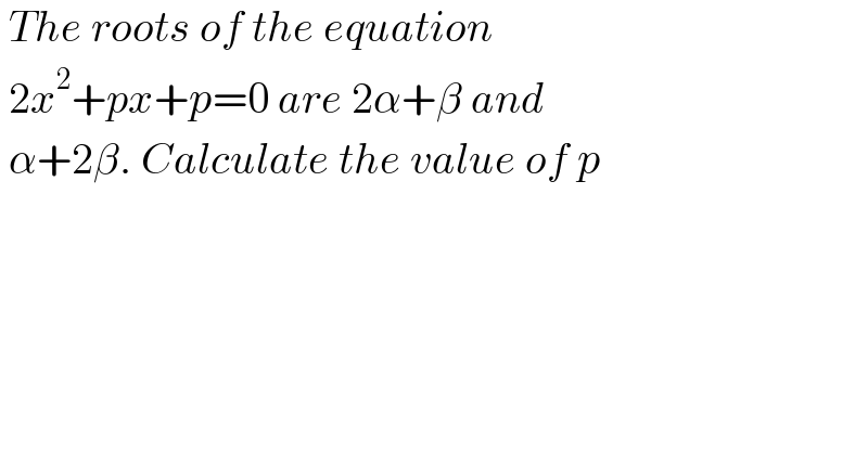  The roots of the equation   2x^2 +px+p=0 are 2α+β and   α+2β. Calculate the value of p  