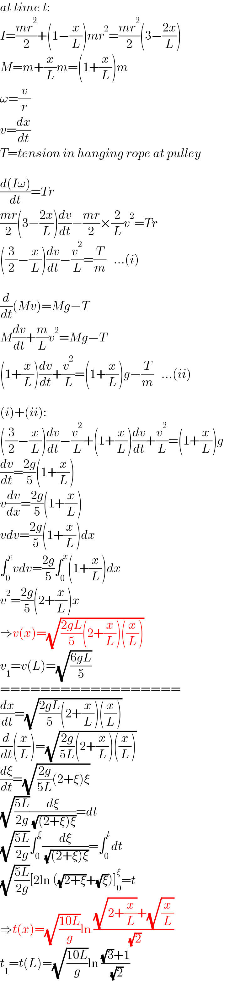 at time t:  I=((mr^2 )/2)+(1−(x/L))mr^2 =((mr^2 )/2)(3−((2x)/L))  M=m+(x/L)m=(1+(x/L))m  ω=(v/r)  v=(dx/dt)  T=tension in hanging rope at pulley    ((d(Iω))/dt)=Tr  ((mr)/2)(3−((2x)/L))(dv/dt)−((mr)/2)×(2/L)v^2 =Tr  ((3/2)−(x/L))(dv/dt)−(v^2 /L)=(T/m)   ...(i)    (d/dt)(Mv)=Mg−T  M(dv/dt)+(m/L)v^2 =Mg−T   (1+(x/L))(dv/dt)+(v^2 /L)=(1+(x/L))g−(T/m)   ...(ii)    (i)+(ii):  ((3/2)−(x/L))(dv/dt)−(v^2 /L)+(1+(x/L))(dv/dt)+(v^2 /L)=(1+(x/L))g  (dv/dt)=((2g)/5)(1+(x/L))  v(dv/dx)=((2g)/5)(1+(x/L))  vdv=((2g)/5)(1+(x/L))dx  ∫_0 ^v vdv=((2g)/5)∫_0 ^x (1+(x/L))dx  v^2 =((2g)/5)(2+(x/L))x  ⇒v(x)=(√(((2gL)/5)(2+(x/L))((x/L))))  v_1 =v(L)=(√((6gL)/5))  ==================  (dx/dt)=(√(((2gL)/5)(2+(x/L))((x/L))))  (d/dt)((x/L))=(√(((2g)/(5L))(2+(x/L))((x/L))))  (dξ/dt)=(√(((2g)/(5L))(2+ξ)ξ))  (√((5L)/(2g)))(dξ/( (√((2+ξ)ξ))))=dt  (√((5L)/(2g)))∫_0 ^ξ (dξ/( (√((2+ξ)ξ))))=∫_0 ^t dt  (√((5L)/(2g)))[2ln ((√(2+ξ))+(√ξ))]_0 ^ξ =t  ⇒t(x)=(√((10L)/g))ln (((√(2+(x/L)))+(√(x/L)))/( (√2)))  t_1 =t(L)=(√((10L)/g))ln (((√3)+1)/( (√2)))  