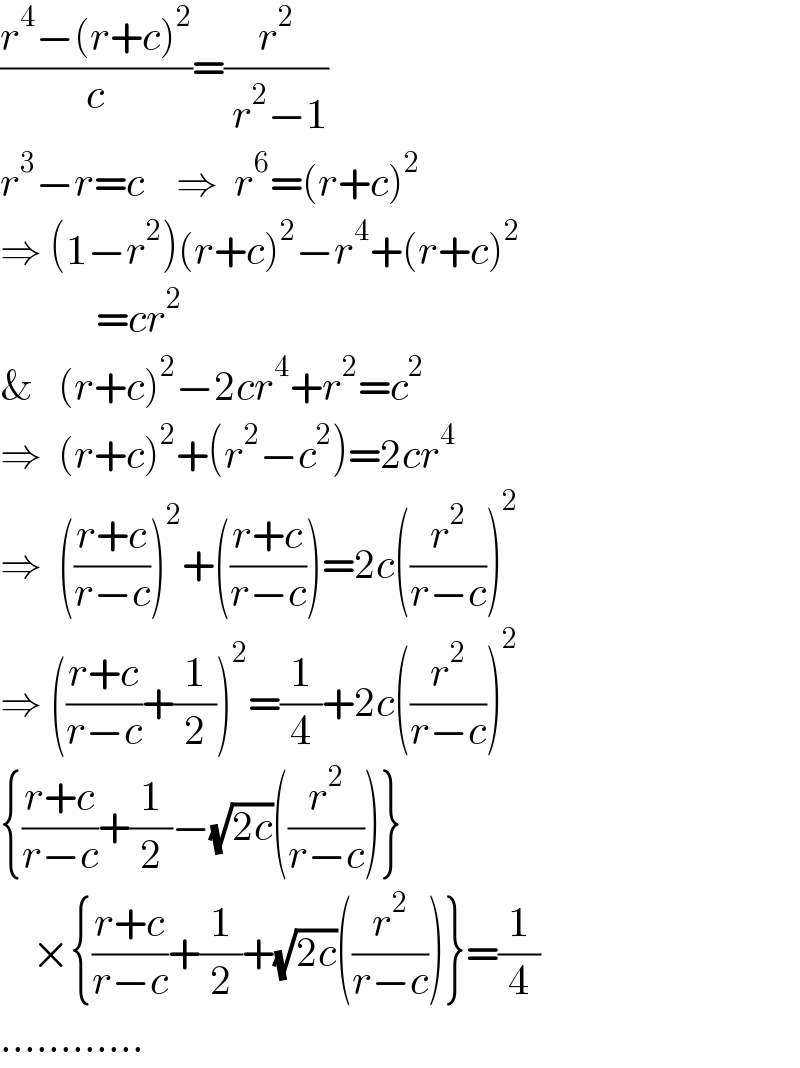 ((r^4 −(r+c)^2 )/c)=(r^2 /( r^2 −1))  r^3 −r=c    ⇒  r^6 =(r+c)^2   ⇒ (1−r^2 )(r+c)^2 −r^4 +(r+c)^2               =cr^2   &   (r+c)^2 −2cr^4 +r^2 =c^2   ⇒  (r+c)^2 +(r^2 −c^2 )=2cr^4   ⇒  (((r+c)/(r−c)))^2 +(((r+c)/(r−c)))=2c((r^2 /(r−c)))^2   ⇒ (((r+c)/(r−c))+(1/2))^2 =(1/4)+2c((r^2 /(r−c)))^2   {((r+c)/(r−c))+(1/2)−(√(2c))((r^2 /(r−c)))}      ×{((r+c)/(r−c))+(1/2)+(√(2c))((r^2 /(r−c)))}=(1/4)  ............  