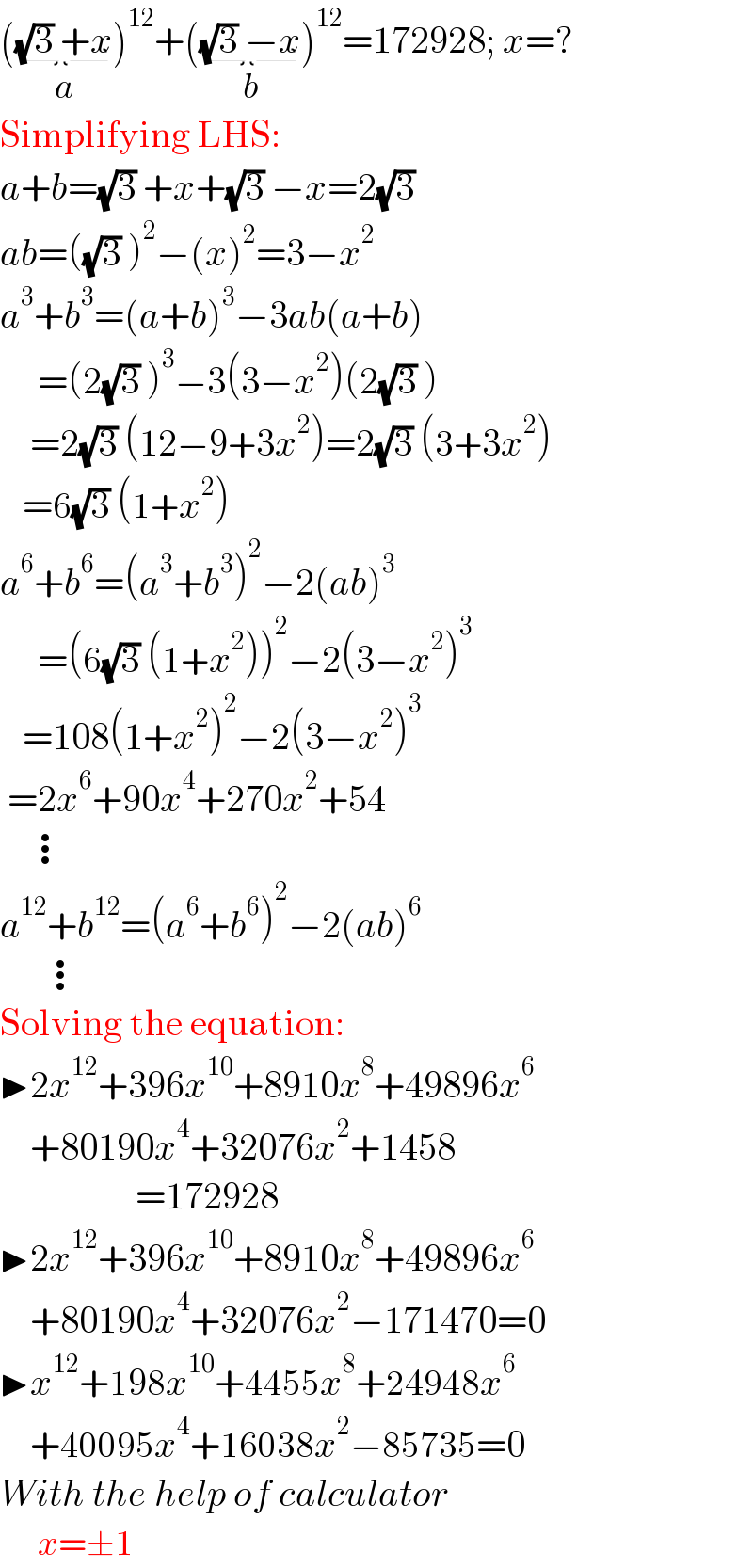 ((√3) +x_(a) )^(12) +((√3) −x_(b) )^(12) =172928; x=?  Simplifying LHS:  a+b=(√3) +x+(√3) −x=2(√3)   ab=((√3) )^2 −(x)^2 =3−x^2   a^3 +b^3 =(a+b)^3 −3ab(a+b)       =(2(√3) )^3 −3(3−x^2 )(2(√3) )      =2(√3) (12−9+3x^2 )=2(√3) (3+3x^2 )     =6(√3) (1+x^2 )  a^6 +b^6 =(a^3 +b^3 )^2 −2(ab)^3        =(6(√3) (1+x^2 ))^2 −2(3−x^2 )^3      =108(1+x^2 )^2 −2(3−x^2 )^3    =2x^6 +90x^4 +270x^2 +54      ⋮  a^(12) +b^(12) =(a^6 +b^6 )^2 −2(ab)^6         ⋮  Solving the equation:  ▶2x^(12) +396x^(10) +8910x^8 +49896x^6       +80190x^4 +32076x^2 +1458                    =172928  ▶2x^(12) +396x^(10) +8910x^8 +49896x^6       +80190x^4 +32076x^2 −171470=0  ▶x^(12) +198x^(10) +4455x^8 +24948x^6       +40095x^4 +16038x^2 −85735=0  With the help of calculator       x=±1  