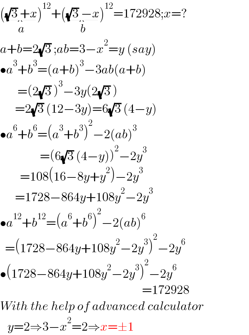 ((√3) +x_(a) )^(12) +((√3) −x_(b) )^(12) =172928;x=?  a+b=2(√3) ;ab=3−x^2 =y (say)  •a^3 +b^3 =(a+b)^3 −3ab(a+b)         =(2(√3) )^3 −3y(2(√3) )        =2(√3) (12−3y)=6(√3) (4−y)  •a^6 +b^6 =(a^3 +b^3 )^2 −2(ab)^3                   =(6(√3) (4−y))^2 −2y^3           =108(16−8y+y^2 )−2y^3         =1728−864y+108y^2 −2y^3   •a^(12) +b^(12) =(a^6 +b^6 )^2 −2(ab)^6     =(1728−864y+108y^2 −2y^3 )^2 −2y^6   •(1728−864y+108y^2 −2y^3 )^2 −2y^6                                                            =172928  With the help of advanced calculator     y=2⇒3−x^2 =2⇒x=±1  