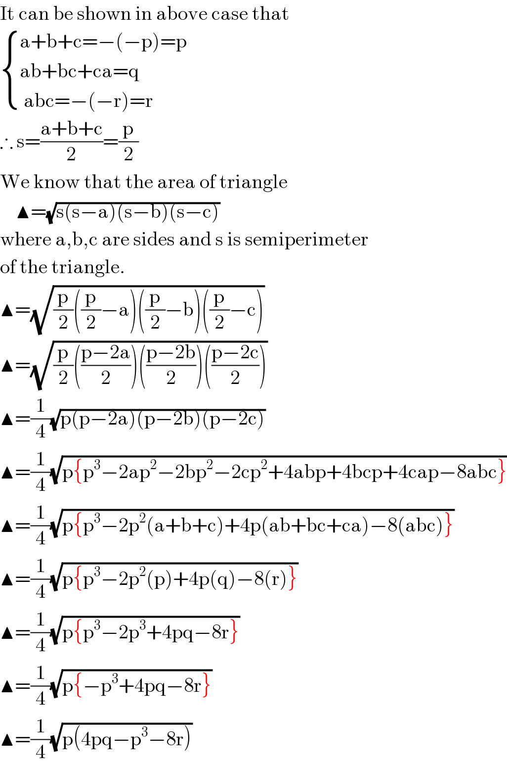 It can be shown in above case that   { ((a+b+c=−(−p)=p  )),((ab+bc+ca=q)),(( abc=−(−r)=r)) :}  ∴ s=((a+b+c)/2)=(p/2)  We know that the area of triangle      ▲=(√(s(s−a)(s−b)(s−c)))  where a,b,c are sides and s is semiperimeter  of the triangle.  ▲=(√((p/2)((p/2)−a)((p/2)−b)((p/2)−c)))  ▲=(√((p/2)(((p−2a)/2))(((p−2b)/2))(((p−2c)/2))))  ▲=(1/4)(√(p(p−2a)(p−2b)(p−2c)))  ▲=(1/4)(√(p{p^3 −2ap^2 −2bp^2 −2cp^2 +4abp+4bcp+4cap−8abc}))  ▲=(1/4)(√(p{p^3 −2p^2 (a+b+c)+4p(ab+bc+ca)−8(abc)}))  ▲=(1/4)(√(p{p^3 −2p^2 (p)+4p(q)−8(r)}))  ▲=(1/4)(√(p{p^3 −2p^3 +4pq−8r}))  ▲=(1/4)(√(p{−p^3 +4pq−8r}))  ▲=(1/4)(√(p(4pq−p^3 −8r)))  