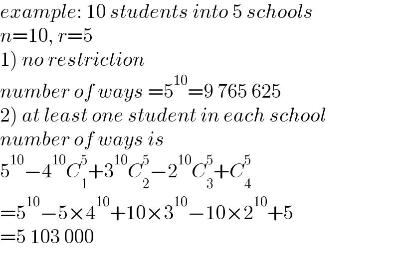 example: 10 students into 5 schools  n=10, r=5  1) no restriction  number of ways =5^(10) =9 765 625  2) at least one student in each school  number of ways is  5^(10) −4^(10) C_1 ^5 +3^(10) C_2 ^5 −2^(10) C_3 ^5 +C_4 ^5   =5^(10) −5×4^(10) +10×3^(10) −10×2^(10) +5  =5 103 000  