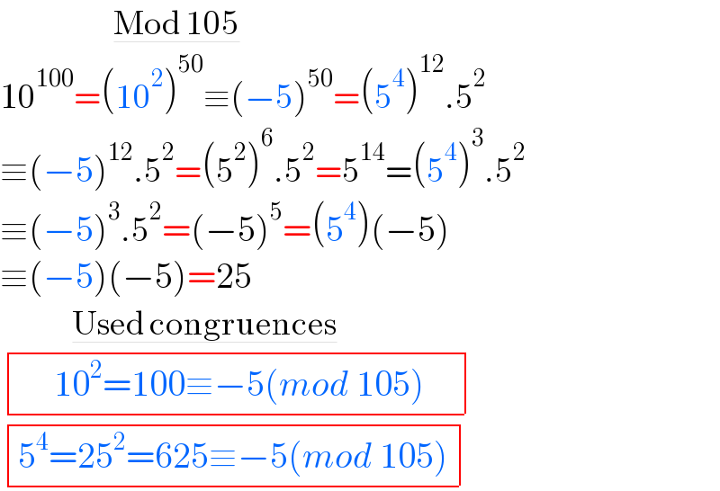                      Mod 105  10^(100) =(10^2 )^(50) ≡(−5)^(50) =(5^4 )^(12) .5^2   ≡(−5)^(12) .5^2 =(5^2 )^6 .5^2 =5^(14) =(5^4 )^3 .5^2   ≡(−5)^3 .5^2 =(−5)^5 =(5^4 )(−5)  ≡(−5)(−5)=25            Used congruences         determinant (((     10^2 =100≡−5(mod 105)    )))    determinant (((5^4 =25^2 =625≡−5(mod 105))))   