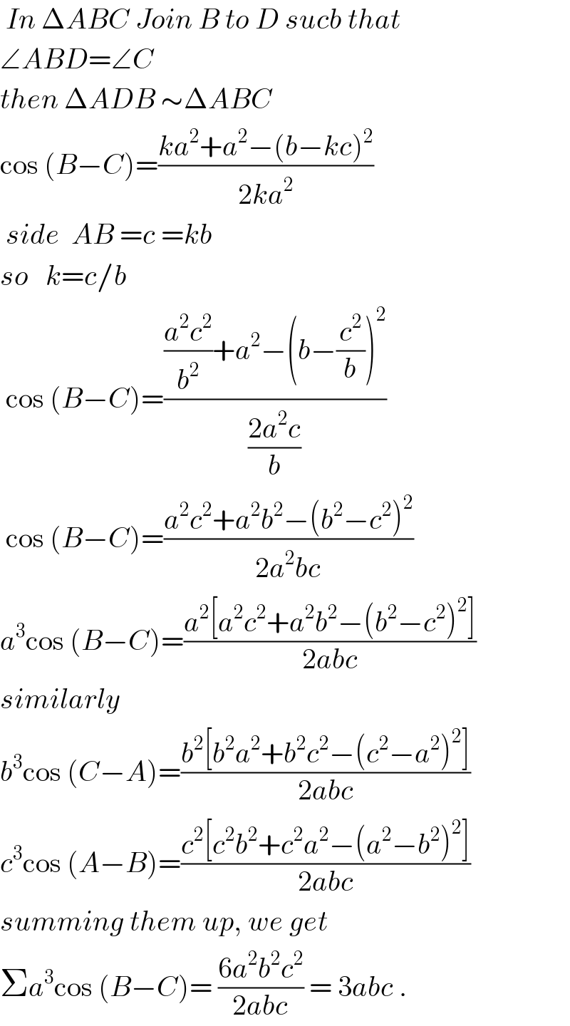  In ΔABC Join B to D sucb that  ∠ABD=∠C  then ΔADB ∼ΔABC  cos (B−C)=((ka^2 +a^2 −(b−kc)^2 )/(2ka^2 ))   side  AB =c =kb  so   k=c/b    cos (B−C)=((((a^2 c^2 )/b^2 )+a^2 −(b−(c^2 /b))^2 )/((2a^2 c)/b))   cos (B−C)=((a^2 c^2 +a^2 b^2 −(b^2 −c^2 )^2 )/(2a^2 bc))  a^3 cos (B−C)=((a^2 [a^2 c^2 +a^2 b^2 −(b^2 −c^2 )^2 ])/(2abc))  similarly  b^3 cos (C−A)=((b^2 [b^2 a^2 +b^2 c^2 −(c^2 −a^2 )^2 ])/(2abc))  c^3 cos (A−B)=((c^2 [c^2 b^2 +c^2 a^2 −(a^2 −b^2 )^2 ])/(2abc))  summing them up, we get  Σa^3 cos (B−C)= ((6a^2 b^2 c^2 )/(2abc)) = 3abc .  