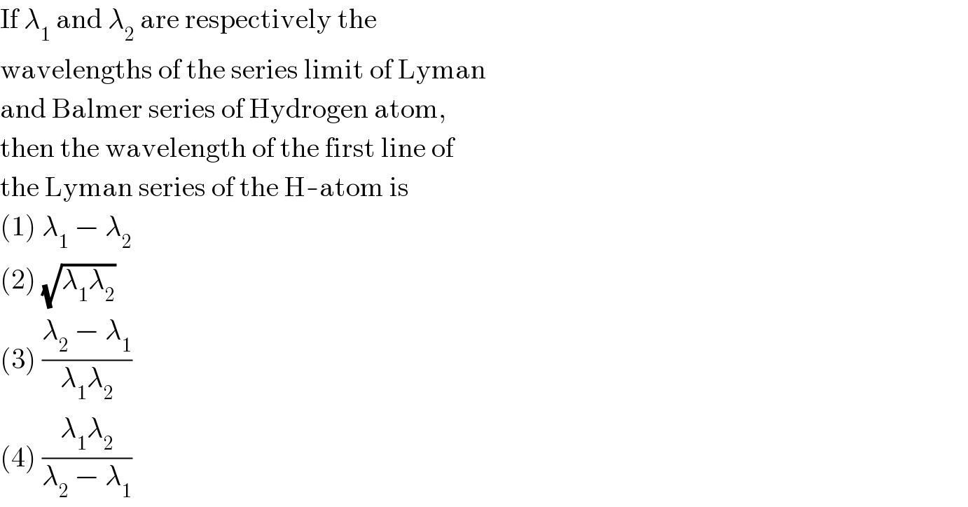 If λ_1  and λ_2  are respectively the  wavelengths of the series limit of Lyman  and Balmer series of Hydrogen atom,  then the wavelength of the first line of  the Lyman series of the H-atom is  (1) λ_1  − λ_2   (2) (√(λ_1 λ_2 ))  (3) ((λ_2  − λ_1 )/(λ_1 λ_2 ))  (4) ((λ_1 λ_2 )/(λ_2  − λ_1 ))  