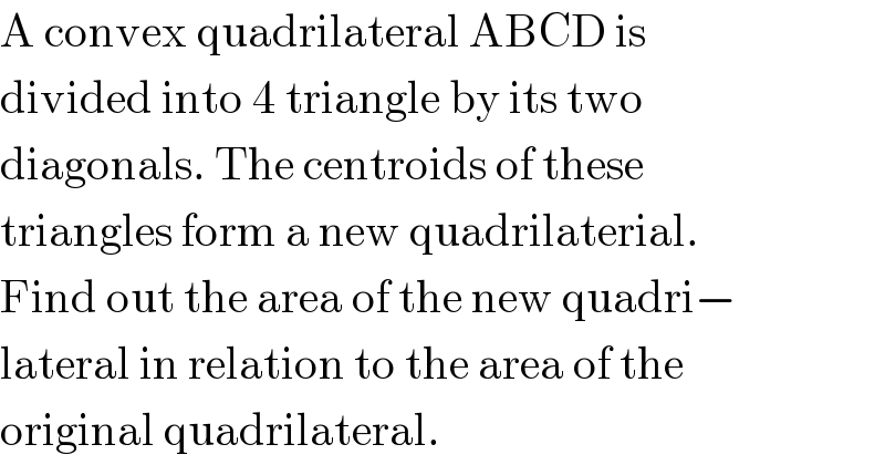 A convex quadrilateral ABCD is  divided into 4 triangle by its two  diagonals. The centroids of these  triangles form a new quadrilaterial.  Find out the area of the new quadri−  lateral in relation to the area of the  original quadrilateral.  
