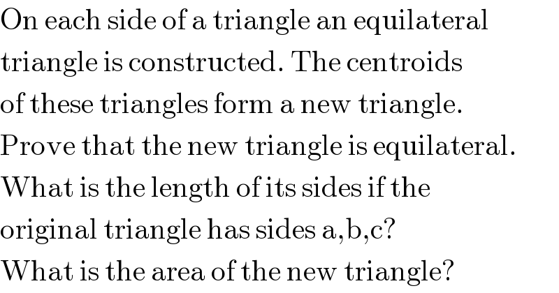 On each side of a triangle an equilateral  triangle is constructed. The centroids  of these triangles form a new triangle.  Prove that the new triangle is equilateral.  What is the length of its sides if the  original triangle has sides a,b,c?  What is the area of the new triangle?  