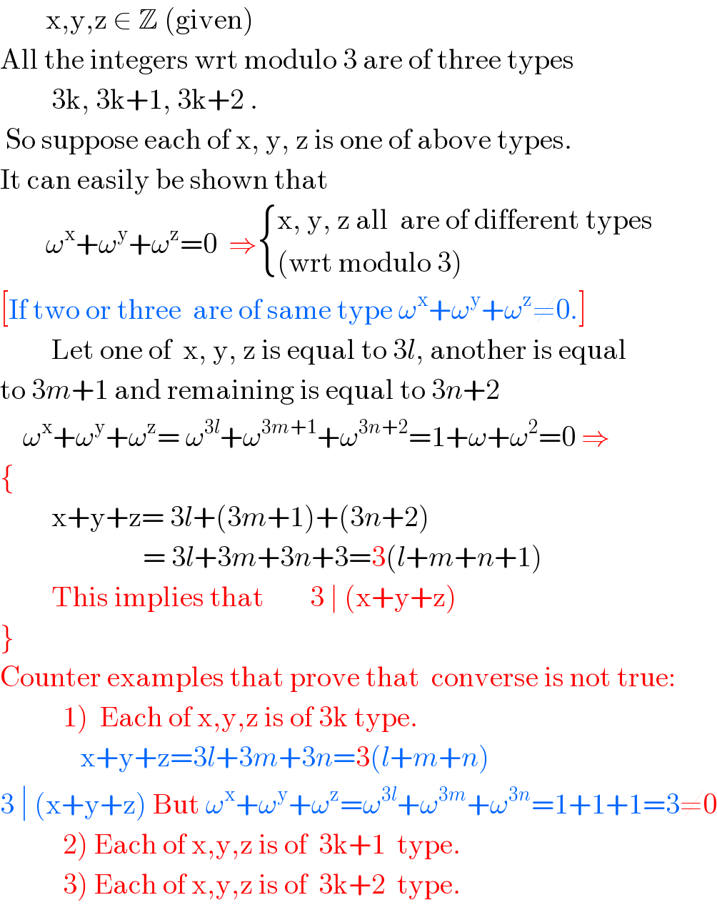         x,y,z ∈ Z (given)  All the integers wrt modulo 3 are of three types            3k, 3k+1, 3k+2 .   So suppose each of x, y, z is one of above types.  It can easily be shown that           ω^x +ω^y +ω^z =0  ⇒ { ((x, y, z all  are of different types)),(((wrt modulo 3))) :}   [If two or three  are of same type ω^x +ω^y +ω^z ≠0.]           Let one of  x, y, z is equal to 3l, another is equal  to 3m+1 and remaining is equal to 3n+2      ω^x +ω^y +ω^z = ω^(3l) +ω^(3m+1) +ω^(3n+2) =1+ω+ω^2 =0 ⇒  {           x+y+z= 3l+(3m+1)+(3n+2)                           = 3l+3m+3n+3=3(l+m+n+1)           This implies that        3 ∣ (x+y+z)                }  Counter examples that prove that  converse is not true:             1)  Each of x,y,z is of 3k type.                x+y+z=3l+3m+3n=3(l+m+n)  3 ∣ (x+y+z) But ω^x +ω^y +ω^z =ω^(3l) +ω^(3m) +ω^(3n) =1+1+1=3≠0             2) Each of x,y,z is of  3k+1  type.             3) Each of x,y,z is of  3k+2  type.  