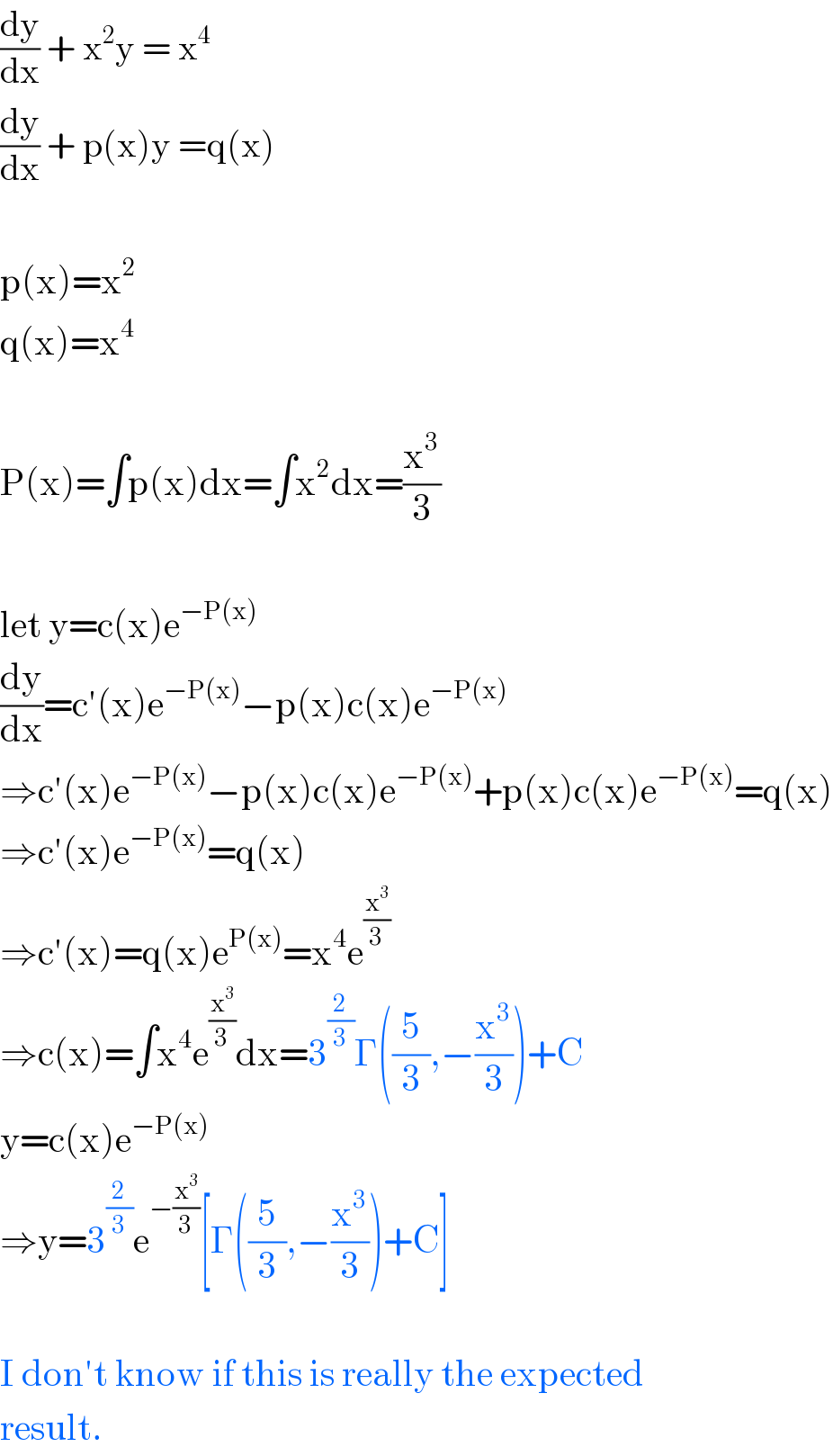 (dy/dx) + x^2 y = x^4   (dy/dx) + p(x)y =q(x)    p(x)=x^2   q(x)=x^4     P(x)=∫p(x)dx=∫x^2 dx=(x^3 /3)    let y=c(x)e^(−P(x))   (dy/dx)=c′(x)e^(−P(x)) −p(x)c(x)e^(−P(x))   ⇒c′(x)e^(−P(x)) −p(x)c(x)e^(−P(x)) +p(x)c(x)e^(−P(x)) =q(x)  ⇒c′(x)e^(−P(x)) =q(x)  ⇒c′(x)=q(x)e^(P(x)) =x^4 e^(x^3 /3)   ⇒c(x)=∫x^4 e^(x^3 /3) dx=3^(2/3) Γ((5/3),−(x^3 /3))+C  y=c(x)e^(−P(x))   ⇒y=3^(2/3) e^(−(x^3 /3)) [Γ((5/3),−(x^3 /3))+C]    I don′t know if this is really the expected  result.  