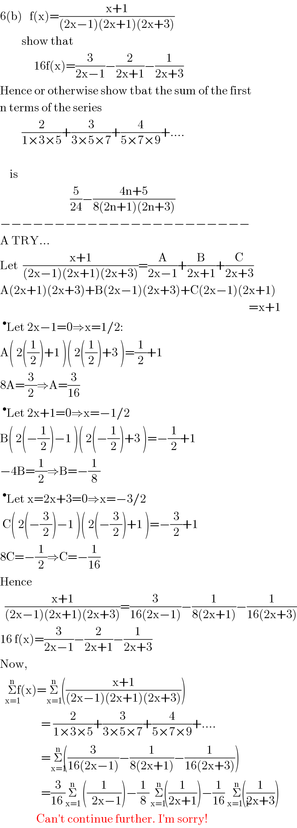 6(b)   f(x)=((x+1)/((2x−1)(2x+1)(2x+3)))           show that                 16f(x)=(3/(2x−1))−(2/(2x+1))−(1/(2x+3))  Hence or otherwise show tbat the sum of the first  n terms of the series           (2/(1×3×5))+(3/(3×5×7))+(4/(5×7×9))+....        is                               (5/(24))−((4n+5)/(8(2n+1)(2n+3)))  −−−−−−−−−−−−−−−−−−−−−−−  A TRY...  Let  ((x+1)/((2x−1)(2x+1)(2x+3)))=(A/(2x−1))+(B/(2x+1))+(C/(2x+3))  A(2x+1)(2x+3)+B(2x−1)(2x+3)+C(2x−1)(2x+1)                                                                                                         =x+1  ^• Let 2x−1=0⇒x=1/2:  A( 2((1/2))+1 )( 2((1/2))+3 )=(1/2)+1  8A=(3/2)⇒A=(3/(16))  ^• Let 2x+1=0⇒x=−1/2  B( 2(−(1/2))−1 )( 2(−(1/2))+3 )=−(1/2)+1  −4B=(1/2)⇒B=−(1/8)  ^• Let x=2x+3=0⇒x=−3/2   C( 2(−(3/2))−1 )( 2(−(3/2))+1 )=−(3/2)+1  8C=−(1/2)⇒C=−(1/(16))  Hence     ((x+1)/((2x−1)(2x+1)(2x+3)))=(3/(16(2x−1)))−(1/(8(2x+1)))−(1/(16(2x+3)))  16 f(x)=(3/(2x−1))−(2/(2x+1))−(1/(2x+3))  Now,    Σ_(x=1) ^(n) f(x)=Σ_(x=1) ^(n)  (((x+1)/((2x−1)(2x+1)(2x+3))))                   = (2/(1×3×5))+(3/(3×5×7))+(4/(5×7×9))+....                   =Σ_(x=1) ^(n) ((3/(16(2x−1)))−(1/(8(2x+1)))−(1/(16(2x+3))))                   =(3/(16 ))Σ_(x=1) ^(n)   ((1/(  2x−1)))−(1/8)Σ_( x=1   ) ^(n) ((1/(2x+1)))−(1/(16))Σ_(  x=1  1) ^(n) ((1/(2x+3)))                 Can′t continue further. I′m sorry!  