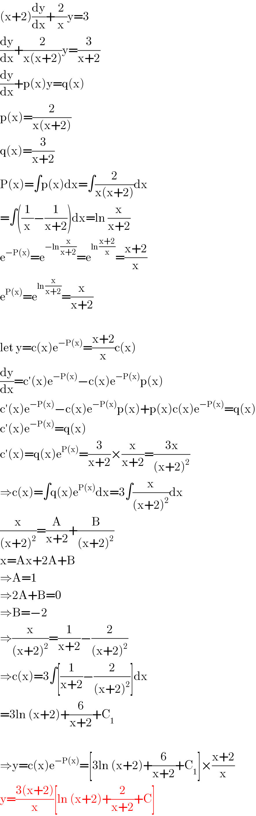 (x+2)(dy/dx)+(2/x)y=3  (dy/dx)+(2/(x(x+2)))y=(3/(x+2))  (dy/dx)+p(x)y=q(x)  p(x)=(2/(x(x+2)))  q(x)=(3/(x+2))  P(x)=∫p(x)dx=∫(2/(x(x+2)))dx  =∫((1/x)−(1/(x+2)))dx=ln (x/(x+2))  e^(−P(x)) =e^(−ln (x/(x+2))) =e^(ln ((x+2)/x)) =((x+2)/x)  e^(P(x)) =e^(ln (x/(x+2))) =(x/(x+2))    let y=c(x)e^(−P(x)) =((x+2)/x)c(x)  (dy/dx)=c′(x)e^(−P(x)) −c(x)e^(−P(x)) p(x)  c′(x)e^(−P(x)) −c(x)e^(−P(x)) p(x)+p(x)c(x)e^(−P(x)) =q(x)  c′(x)e^(−P(x)) =q(x)  c′(x)=q(x)e^(P(x)) =(3/(x+2))×(x/(x+2))=((3x)/((x+2)^2 ))  ⇒c(x)=∫q(x)e^(P(x)) dx=3∫(x/((x+2)^2 ))dx  (x/((x+2)^2 ))=(A/(x+2))+(B/((x+2)^2 ))  x=Ax+2A+B  ⇒A=1  ⇒2A+B=0  ⇒B=−2  ⇒(x/((x+2)^2 ))=(1/(x+2))−(2/((x+2)^2 ))  ⇒c(x)=3∫[(1/(x+2))−(2/((x+2)^2 ))]dx  =3ln (x+2)+(6/(x+2))+C_1     ⇒y=c(x)e^(−P(x)) =[3ln (x+2)+(6/(x+2))+C_1 ]×((x+2)/x)  y=((3(x+2))/x)[ln (x+2)+(2/(x+2))+C]  