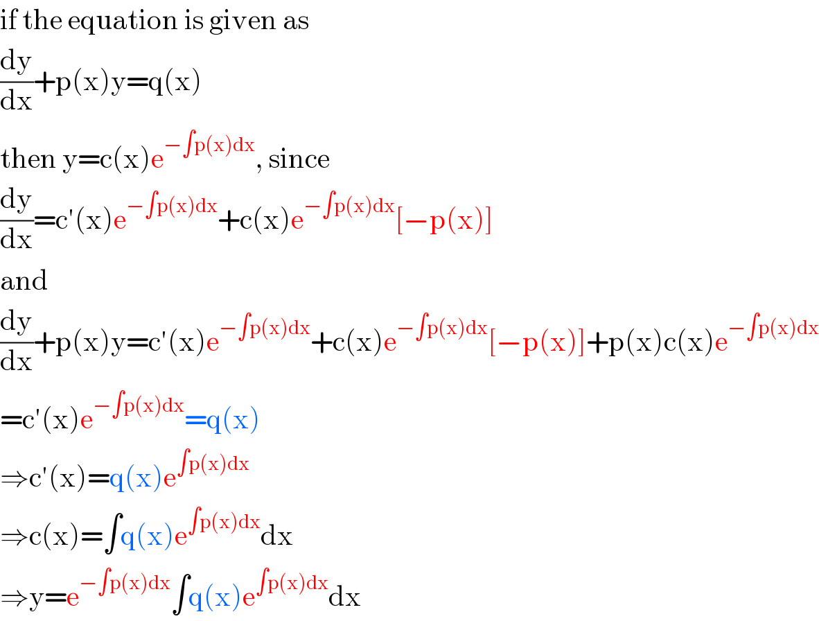 if the equation is given as  (dy/dx)+p(x)y=q(x)  then y=c(x)e^(−∫p(x)dx) , since  (dy/dx)=c′(x)e^(−∫p(x)dx) +c(x)e^(−∫p(x)dx) [−p(x)]  and  (dy/dx)+p(x)y=c′(x)e^(−∫p(x)dx) +c(x)e^(−∫p(x)dx) [−p(x)]+p(x)c(x)e^(−∫p(x)dx)   =c′(x)e^(−∫p(x)dx) =q(x)  ⇒c′(x)=q(x)e^(∫p(x)dx)   ⇒c(x)=∫q(x)e^(∫p(x)dx) dx  ⇒y=e^(−∫p(x)dx) ∫q(x)e^(∫p(x)dx) dx  