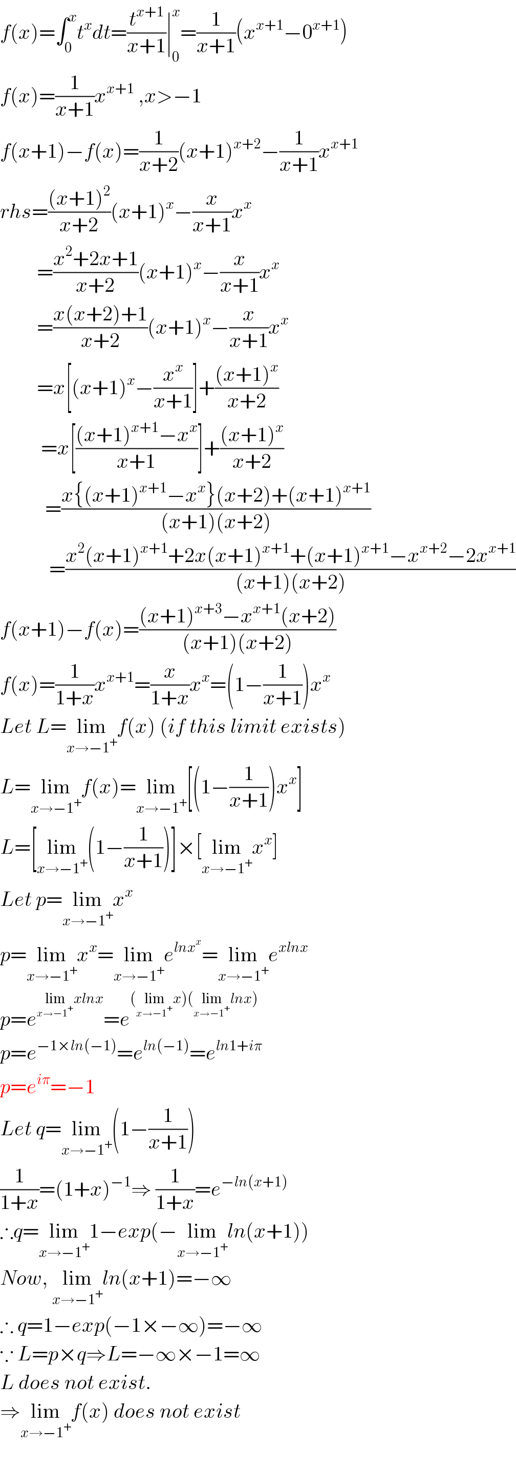 f(x)=∫_0 ^x t^x dt=(t^(x+1) /(x+1))∣_0 ^x =(1/(x+1))(x^(x+1) −0^(x+1) )  f(x)=(1/(x+1))x^(x+1)  ,x>−1  f(x+1)−f(x)=(1/(x+2))(x+1)^(x+2) −(1/(x+1))x^(x+1)   rhs=(((x+1)^2 )/(x+2))(x+1)^x −(x/(x+1))x^x             =((x^2 +2x+1)/(x+2))(x+1)^x −(x/(x+1))x^x            =((x(x+2)+1)/(x+2))(x+1)^x −(x/(x+1))x^x            =x[(x+1)^x −(x^x /(x+1))]+(((x+1)^x )/(x+2))            =x[(((x+1)^(x+1) −x^x )/(x+1))]+(((x+1)^x )/(x+2))             =((x{(x+1)^(x+1) −x^x }(x+2)+(x+1)^(x+1) )/((x+1)(x+2)))              =((x^2 (x+1)^(x+1) +2x(x+1)^(x+1) +(x+1)^(x+1) −x^(x+2) −2x^(x+1) )/((x+1)(x+2)))  f(x+1)−f(x)=(((x+1)^(x+3) −x^(x+1) (x+2))/((x+1)(x+2)))  f(x)=(1/(1+x))x^(x+1) =(x/(1+x))x^x =(1−(1/(x+1)))x^x   Let L=lim_(x→−1^+ ) f(x) (if this limit exists)  L=lim_(x→−1^+ ) f(x)=lim_(x→−1^+ ) [(1−(1/(x+1)))x^x ]  L=[lim_(x→−1^+ ) (1−(1/(x+1)))]×[lim_(x→−1^+ ) x^x ]  Let p=lim_(x→−1^+ ) x^x   p=lim_(x→−1^+ ) x^x =lim_(x→−1^+ ) e^(lnx^x ) =lim_(x→−1^+ ) e^(xlnx)   p=e^(lim_(x→−1^+ ) xlnx) =e^((lim_(x→−1^+ ) x)(lim_(x→−1^+ ) lnx))   p=e^(−1×ln(−1)) =e^(ln(−1)) =e^(ln1+iπ)   p=e^(iπ) =−1  Let q=lim_(x→−1^+ ) (1−(1/(x+1)))  (1/(1+x))=(1+x)^(−1) ⇒ (1/(1+x))=e^(−ln(x+1))   ∴q=lim_(x→−1^+ ) 1−exp(−lim_(x→−1^+ ) ln(x+1))  Now, lim_(x→−1^+ ) ln(x+1)=−∞  ∴ q=1−exp(−1×−∞)=−∞  ∵ L=p×q⇒L=−∞×−1=∞  L does not exist.  ⇒lim_(x→−1^+ ) f(x) does not exist    