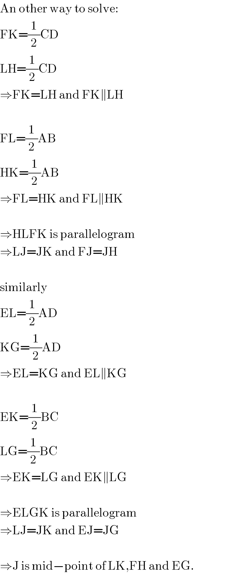 An other way to solve:  FK=(1/2)CD  LH=(1/2)CD  ⇒FK=LH and FK∥LH    FL=(1/2)AB  HK=(1/2)AB  ⇒FL=HK and FL∥HK    ⇒HLFK is parallelogram  ⇒LJ=JK and FJ=JH    similarly  EL=(1/2)AD  KG=(1/2)AD  ⇒EL=KG and EL∥KG    EK=(1/2)BC  LG=(1/2)BC  ⇒EK=LG and EK∥LG    ⇒ELGK is parallelogram  ⇒LJ=JK and EJ=JG    ⇒J is mid−point of LK,FH and EG.  