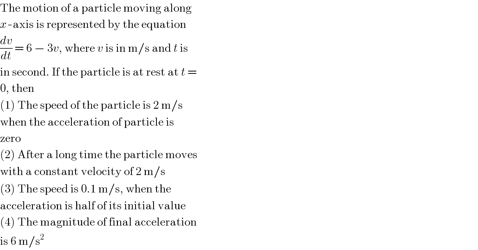 The motion of a particle moving along  x-axis is represented by the equation  (dv/dt) = 6 − 3v, where v is in m/s and t is  in second. If the particle is at rest at t =  0, then  (1) The speed of the particle is 2 m/s  when the acceleration of particle is  zero  (2) After a long time the particle moves  with a constant velocity of 2 m/s  (3) The speed is 0.1 m/s, when the  acceleration is half of its initial value  (4) The magnitude of final acceleration  is 6 m/s^2   