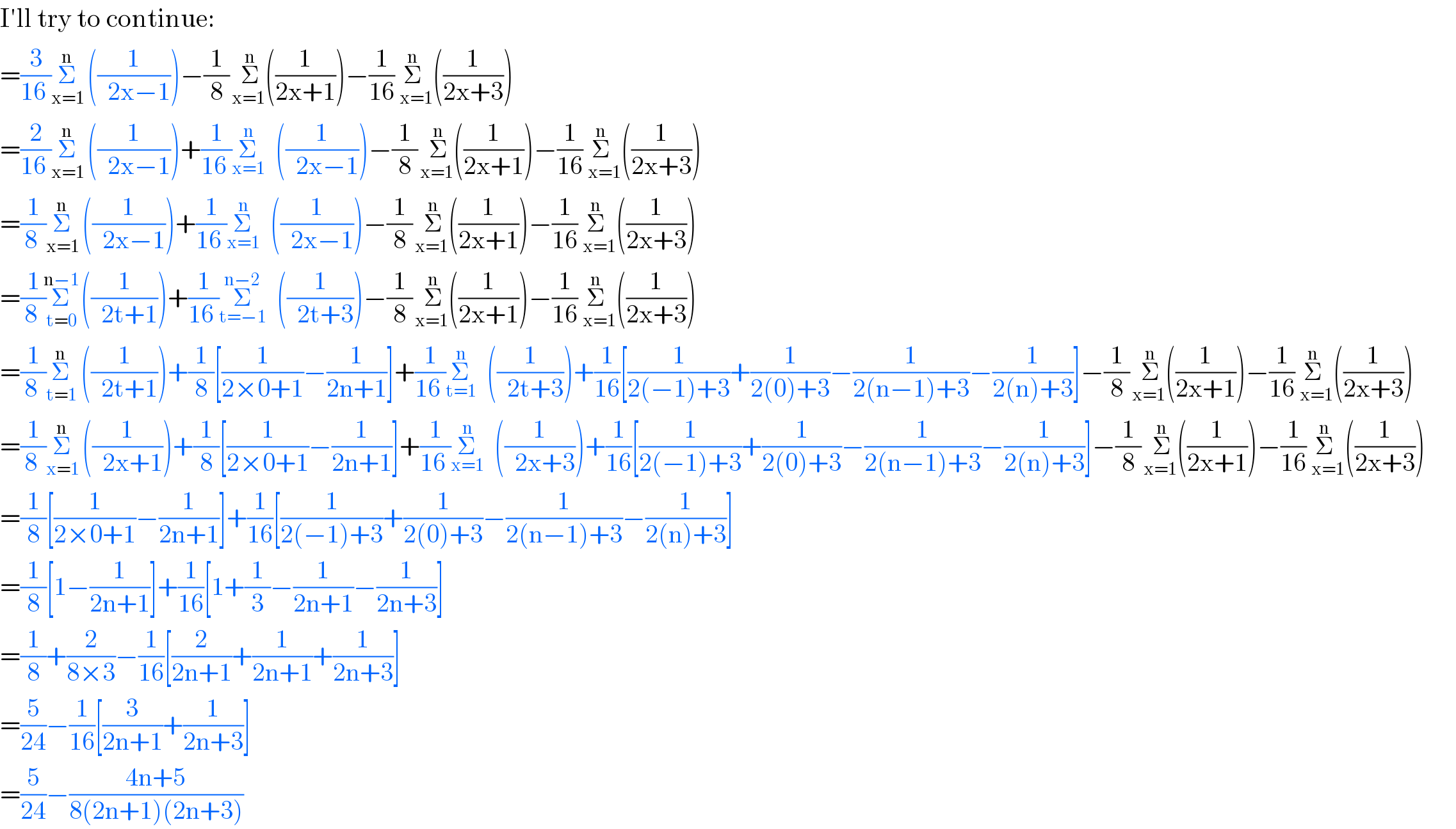 I′ll try to continue:  =(3/(16 ))Σ_(x=1) ^(n)   ((1/(  2x−1)))−(1/8)Σ_( x=1   ) ^(n)  ((1/(2x+1)))−(1/(16))Σ_(  x=1) ^(n)   ((1/(2x+3)))  =(2/(16 ))Σ_(x=1) ^(n)   ((1/(  2x−1)))+(1/(16 ))Σ_(x=1) ^n   ((1/(  2x−1)))−(1/8)Σ_( x=1   ) ^(n)  ((1/(2x+1)))−(1/(16))Σ_(  x=1) ^(n)   ((1/(2x+3)))  =(1/(8 ))Σ_(x=1) ^(n)   ((1/(  2x−1)))+(1/(16 ))Σ_(x=1) ^n   ((1/(  2x−1)))−(1/8)Σ_( x=1   ) ^(n)  ((1/(2x+1)))−(1/(16))Σ_(  x=1) ^(n)   ((1/(2x+3)))  =(1/(8 ))Σ_(t=0) ^(n−1)   ((1/(  2t+1)))+(1/(16 ))Σ_(t=−1) ^(n−2)   ((1/(  2t+3)))−(1/8)Σ_( x=1   ) ^(n)  ((1/(2x+1)))−(1/(16))Σ_(  x=1) ^(n)   ((1/(2x+3)))  =(1/(8 ))Σ_(t=1) ^(n)   ((1/(  2t+1)))+(1/8)[(1/(2×0+1))−(1/(2n+1))]+(1/(16 ))Σ_(t=1) ^n   ((1/(  2t+3)))+(1/(16))[(1/(2(−1)+3))+(1/(2(0)+3))−(1/(2(n−1)+3))−(1/(2(n)+3))]−(1/8)Σ_( x=1   ) ^(n)  ((1/(2x+1)))−(1/(16))Σ_(  x=1) ^(n)   ((1/(2x+3)))  =(1/(8 ))Σ_(x=1) ^(n)   ((1/(  2x+1)))+(1/8)[(1/(2×0+1))−(1/(2n+1))]+(1/(16 ))Σ_(x=1) ^n   ((1/(  2x+3)))+(1/(16))[(1/(2(−1)+3))+(1/(2(0)+3))−(1/(2(n−1)+3))−(1/(2(n)+3))]−(1/8)Σ_( x=1   ) ^(n)  ((1/(2x+1)))−(1/(16))Σ_(  x=1) ^(n)   ((1/(2x+3)))  =(1/8)[(1/(2×0+1))−(1/(2n+1))]+(1/(16))[(1/(2(−1)+3))+(1/(2(0)+3))−(1/(2(n−1)+3))−(1/(2(n)+3))]  =(1/8)[1−(1/(2n+1))]+(1/(16))[1+(1/3)−(1/(2n+1))−(1/(2n+3))]  =(1/8)+(2/(8×3))−(1/(16))[(2/(2n+1))+(1/(2n+1))+(1/(2n+3))]  =(5/(24))−(1/(16))[(3/(2n+1))+(1/(2n+3))]  =(5/(24))−((4n+5)/(8(2n+1)(2n+3)))  