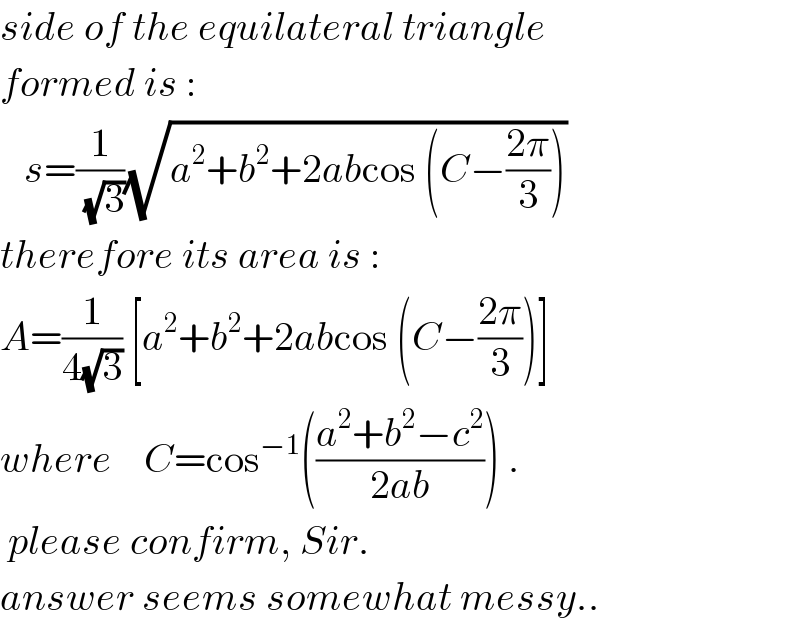 side of the equilateral triangle  formed is :     s=(1/(√3))(√(a^2 +b^2 +2abcos (C−((2π)/3))))   therefore its area is :  A=(1/(4(√3))) [a^2 +b^2 +2abcos (C−((2π)/3))]  where    C=cos^(−1) (((a^2 +b^2 −c^2 )/(2ab))) .   please confirm, Sir.  answer seems somewhat messy..  