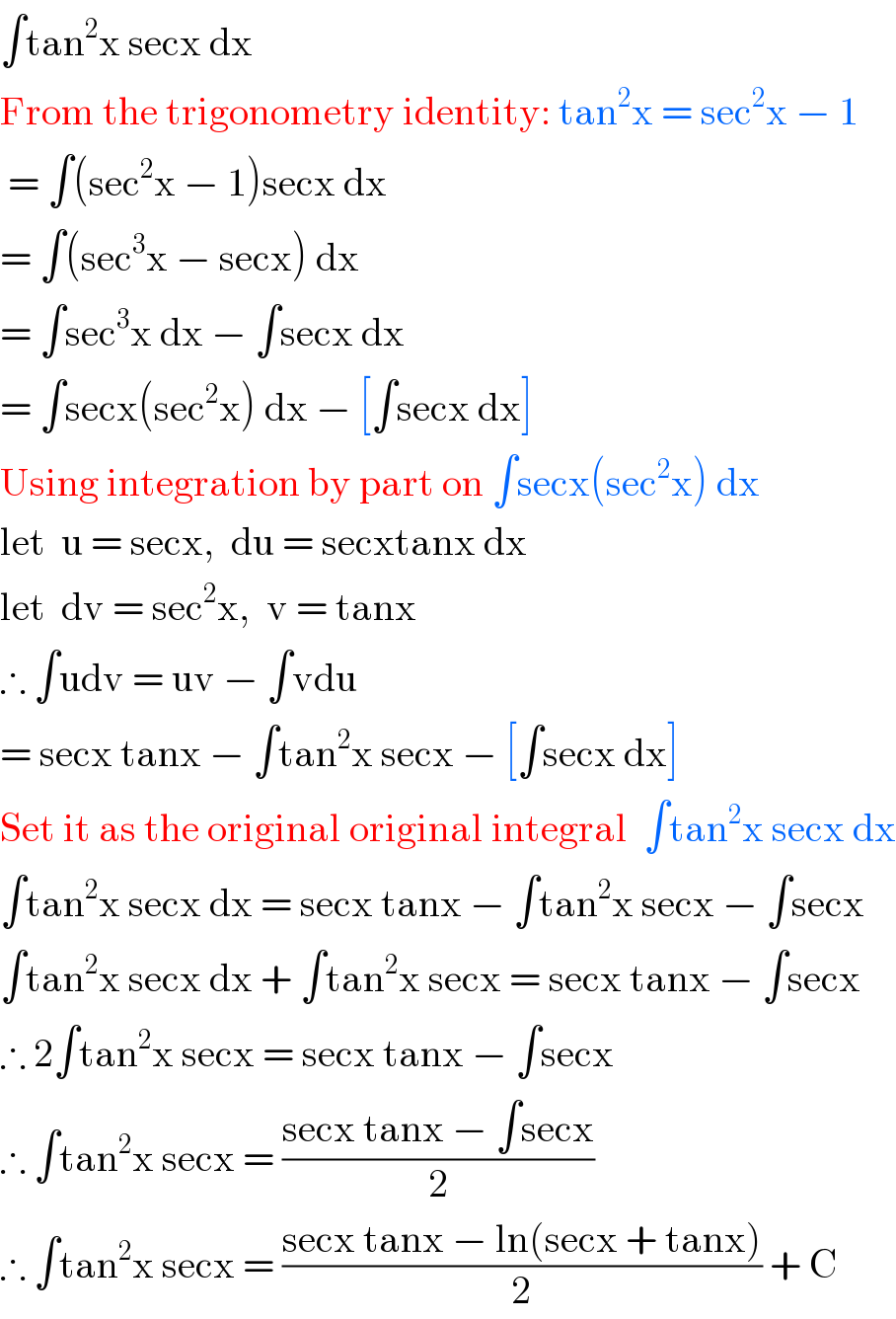 ∫tan^2 x secx dx  From the trigonometry identity: tan^2 x = sec^2 x − 1   = ∫(sec^2 x − 1)secx dx  = ∫(sec^3 x − secx) dx  = ∫sec^3 x dx − ∫secx dx  = ∫secx(sec^2 x) dx − [∫secx dx]  Using integration by part on ∫secx(sec^2 x) dx  let  u = secx,  du = secxtanx dx  let  dv = sec^2 x,  v = tanx  ∴ ∫udv = uv − ∫vdu  = secx tanx − ∫tan^2 x secx − [∫secx dx]  Set it as the original original integral  ∫tan^2 x secx dx  ∫tan^2 x secx dx = secx tanx − ∫tan^2 x secx − ∫secx  ∫tan^2 x secx dx + ∫tan^2 x secx = secx tanx − ∫secx  ∴ 2∫tan^2 x secx = secx tanx − ∫secx  ∴ ∫tan^2 x secx = ((secx tanx − ∫secx)/2)  ∴ ∫tan^2 x secx = ((secx tanx − ln(secx + tanx))/2) + C  