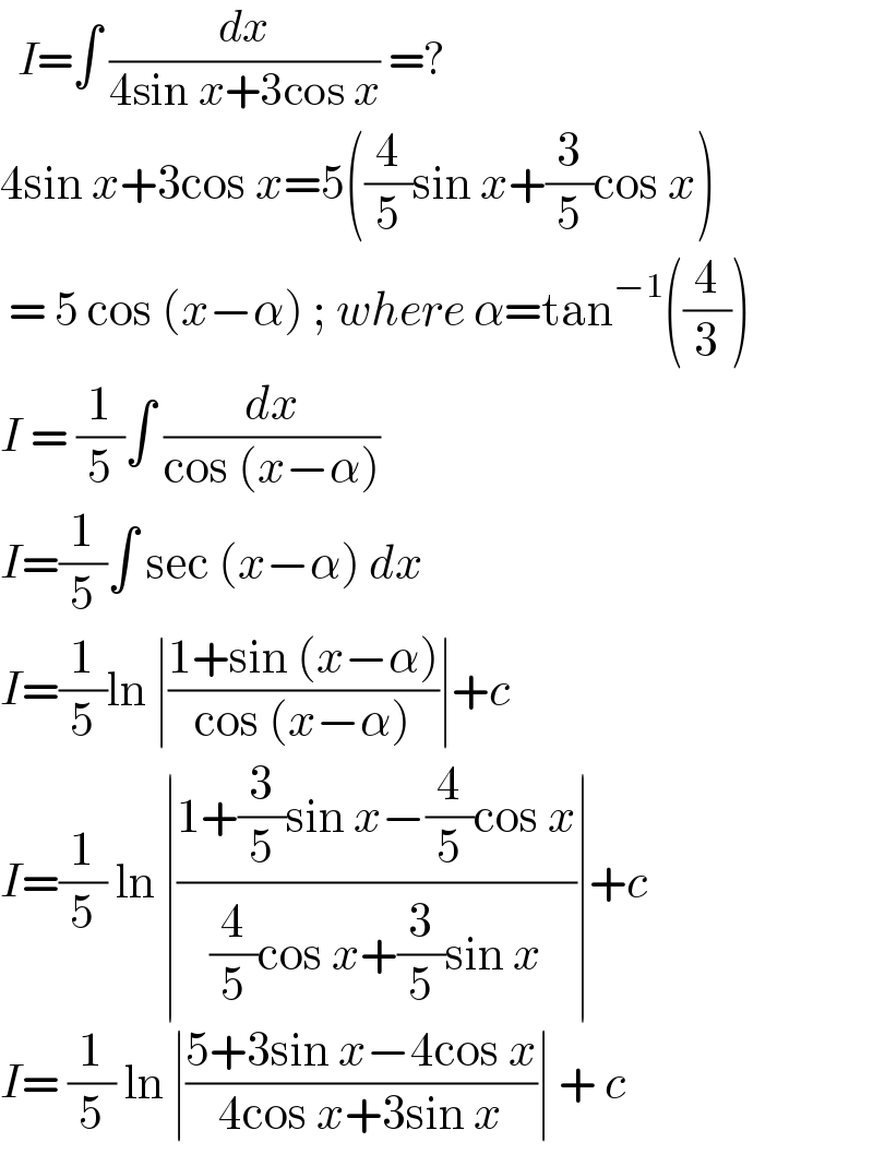   I=∫ (dx/(4sin x+3cos x)) =?  4sin x+3cos x=5((4/5)sin x+(3/5)cos x)   = 5 cos (x−α) ; where α=tan^(−1) ((4/3))  I = (1/5)∫ (dx/(cos (x−α)))   I=(1/5)∫ sec (x−α) dx  I=(1/5)ln ∣((1+sin (x−α))/(cos (x−α)))∣+c  I=(1/5) ln ∣((1+(3/5)sin x−(4/5)cos x)/((4/5)cos x+(3/5)sin x))∣+c  I= (1/5) ln ∣((5+3sin x−4cos x)/(4cos x+3sin x))∣ + c  