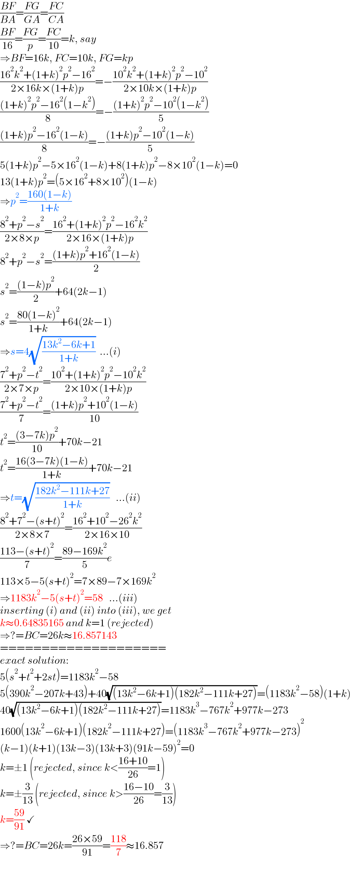((BF)/(BA))=((FG)/(GA))=((FC)/(CA))  ((BF)/(16))=((FG)/p)=((FC)/(10))=k, say  ⇒BF=16k, FC=10k, FG=kp  ((16^2 k^2 +(1+k)^2 p^2 −16^2 )/(2×16k×(1+k)p))=−((10^2 k^2 +(1+k)^2 p^2 −10^2 )/(2×10k×(1+k)p))  (((1+k)^2 p^2 −16^2 (1−k^2 ))/8)=−(((1+k)^2 p^2 −10^2 (1−k^2 ))/5)  (((1+k)p^2 −16^2 (1−k))/8)=−(((1+k)p^2 −10^2 (1−k))/5)  5(1+k)p^2 −5×16^2 (1−k)+8(1+k)p^2 −8×10^2 (1−k)=0  13(1+k)p^2 =(5×16^2 +8×10^2 )(1−k)  ⇒p^2 =((160(1−k))/(1+k))  ((8^2 +p^2 −s^2 )/(2×8×p))=((16^2 +(1+k)^2 p^2 −16^2 k^2 )/(2×16×(1+k)p))  8^2 +p^2 −s^2 =(((1+k)p^2 +16^2 (1−k))/2)  s^2 =(((1−k)p^2 )/2)+64(2k−1)  s^2 =((80(1−k)^2 )/(1+k))+64(2k−1)  ⇒s=4(√((13k^2 −6k+1)/(1+k)))  ...(i)  ((7^2 +p^2 −t^2 )/(2×7×p))=((10^2 +(1+k)^2 p^2 −10^2 k^2 )/(2×10×(1+k)p))  ((7^2 +p^2 −t^2 )/7)=(((1+k)p^2 +10^2 (1−k))/(10))  t^2 =(((3−7k)p^2 )/(10))+70k−21  t^2 =((16(3−7k)(1−k))/(1+k))+70k−21  ⇒t=(√((182k^2 −111k+27)/(1+k)))   ...(ii)  ((8^2 +7^2 −(s+t)^2 )/(2×8×7))=((16^2 +10^2 −26^2 k^2 )/(2×16×10))  ((113−(s+t)^2 )/7)=((89−169k^2 )/5)e  113×5−5(s+t)^2 =7×89−7×169k^2   ⇒1183k^2 −5(s+t)^2 =58   ...(iii)  inserting (i) and (ii) into (iii), we get  k≈0.64835165 and k=1 (rejected)  ⇒?=BC=26k≈16.857143  ====================  exact solution:  5(s^2 +t^2 +2st)=1183k^2 −58  5(390k^2 −207k+43)+40(√((13k^2 −6k+1)(182k^2 −111k+27)))=(1183k^2 −58)(1+k)  40(√((13k^2 −6k+1)(182k^2 −111k+27)))=1183k^3 −767k^2 +977k−273  1600(13k^2 −6k+1)(182k^2 −111k+27)=(1183k^3 −767k^2 +977k−273)^2   (k−1)(k+1)(13k−3)(13k+3)(91k−59)^2 =0  k=±1 (rejected, since k<((16+10)/(26))=1)  k=±(3/(13)) (rejected, since k>((16−10)/(26))=(3/(13)))  k=((59)/(91)) ✓  ⇒?=BC=26k=((26×59)/(91))=((118)/7)≈16.857  