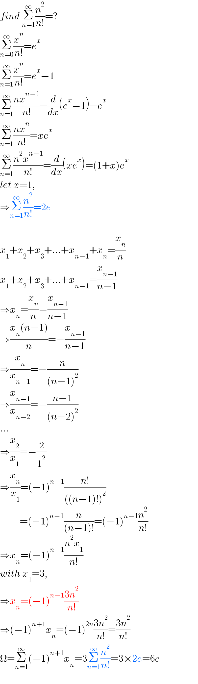 find Σ_(n=1) ^∞ (n^2 /(n!))=?  Σ_(n=0) ^∞ (x^n /(n!))=e^x   Σ_(n=1) ^∞ (x^n /(n!))=e^x −1  Σ_(n=1) ^∞ ((nx^(n−1) )/(n!))=(d/dx)(e^x −1)=e^x   Σ_(n=1) ^∞ ((nx^n )/(n!))=xe^x   Σ_(n=1) ^∞ ((n^2 x^(n−1) )/(n!))=(d/dx)(xe^x )=(1+x)e^x   let x=1,  ⇒Σ_(n=1) ^∞ (n^2 /(n!))=2e    x_1 +x_2 +x_3 +...+x_(n−1) +x_n =(x_n /n)  x_1 +x_2 +x_3 +...+x_(n−1) =(x_(n−1) /(n−1))  ⇒x_n =(x_n /n)−(x_(n−1) /(n−1))  ⇒((x_n (n−1))/n)=−(x_(n−1) /(n−1))  ⇒(x_n /x_(n−1) )=−(n/((n−1)^2 ))  ⇒(x_(n−1) /x_(n−2) )=−((n−1)/((n−2)^2 ))  ...  ⇒(x_2 /x_1 )=−(2/1^2 )  ⇒(x_n /x_1 )=(−1)^(n−1) ((n!)/(((n−1)!)^2 ))            =(−1)^(n−1) (n/((n−1)!))=(−1)^(n−1) (n^2 /(n!))  ⇒x_n =(−1)^(n−1) ((n^2 x_1 )/(n!))  with x_1 =3,  ⇒x_n =(−1)^(n−1) ((3n^2 )/(n!))  ⇒(−1)^(n+1) x_n =(−1)^(2n) ((3n^2 )/(n!))=((3n^2 )/(n!))  Ω=Σ_(n=1) ^∞ (−1)^(n+1) x_n =3Σ_(n=1) ^∞ (n^2 /(n!))=3×2e=6e  