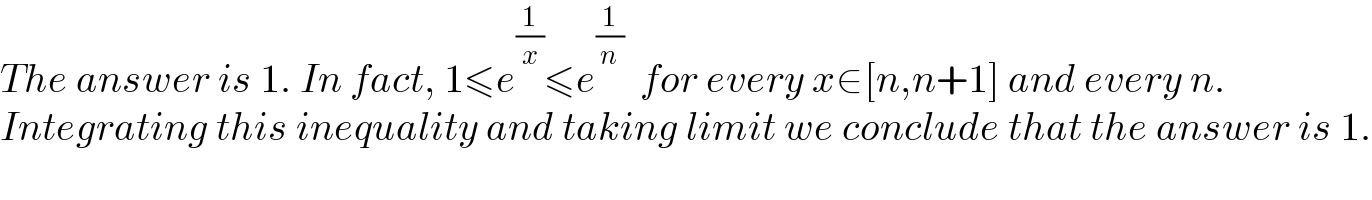 The answer is 1. In fact, 1≤e^(1/x) ≤e^(1/n)   for every x∈[n,n+1] and every n.  Integrating this inequality and taking limit we conclude that the answer is 1.  
