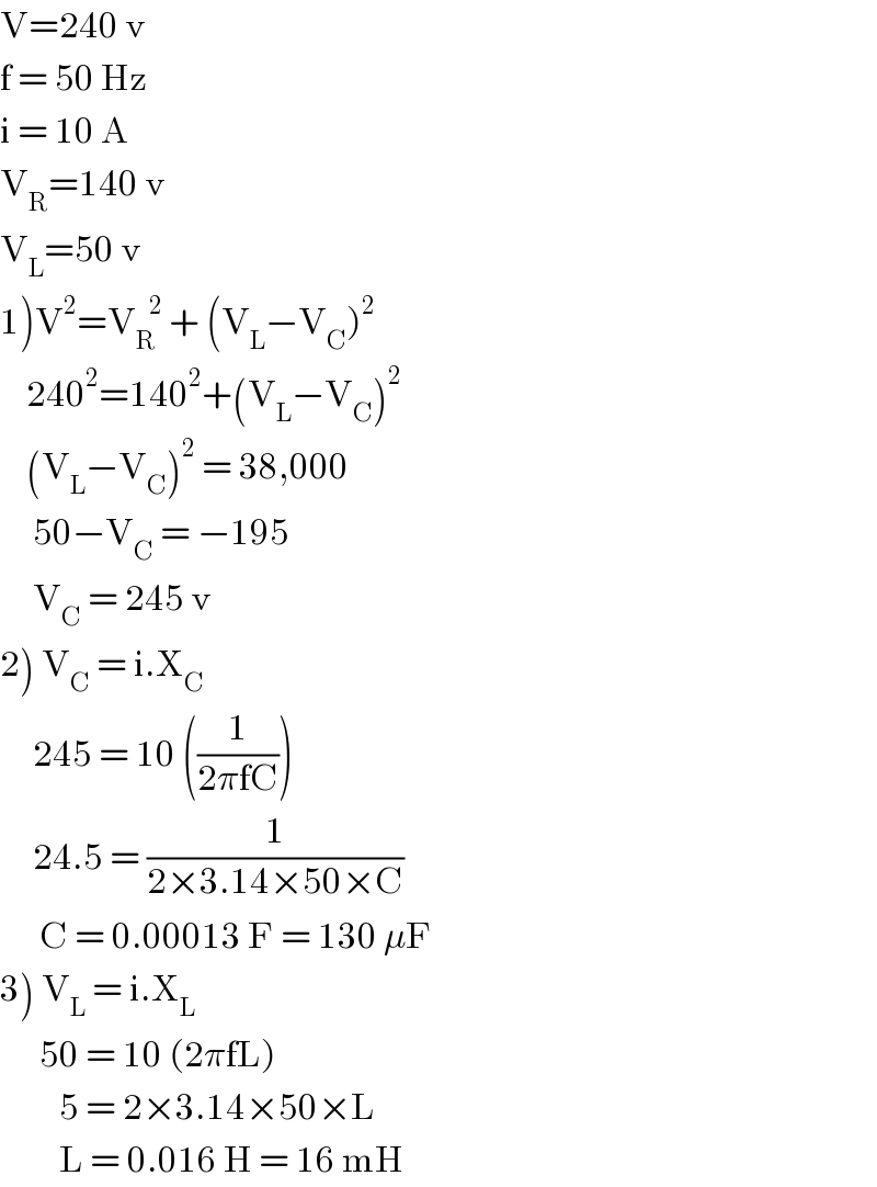 V=240 v  f = 50 Hz  i = 10 A  V_R =140 v  V_L =50 v  1)V^2 =V_R ^(   2)  + (V_L −V_C )^2       240^2 =140^2 +(V_L −V_C )^2       (V_L −V_C )^2  = 38,000       50−V_C  = −195       V_C  = 245 v  2) V_C  = i.X_C        245 = 10 ((1/(2πfC)))       24.5 = (1/(2×3.14×50×C))        C = 0.00013 F = 130 μF  3) V_L  = i.X_L         50 = 10 (2πfL)           5 = 2×3.14×50×L           L = 0.016 H = 16 mH  
