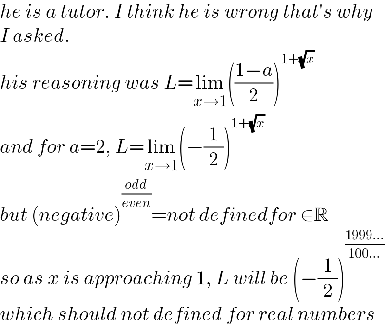 he is a tutor. I think he is wrong that′s why   I asked.  his reasoning was L=lim_(x→1) (((1−a)/2))^(1+(√x))   and for a=2, L=lim_(x→1) (−(1/2))^(1+(√x))   but (negative)^((odd)/(even)) =not definedfor ∈R  so as x is approaching 1, L will be (−(1/2))^((1999...)/(100...))   which should not defined for real numbers  
