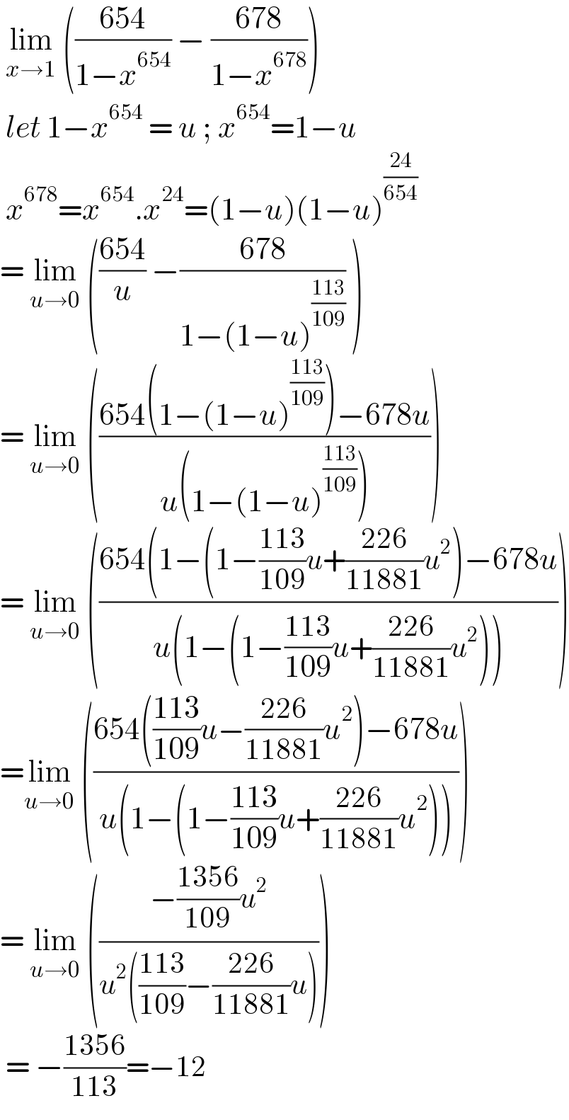  lim_(x→1)  (((654)/(1−x^(654) )) − ((678)/(1−x^(678) )))   let 1−x^(654)  = u ; x^(654) =1−u   x^(678) =x^(654) .x^(24) =(1−u)(1−u)^((24)/(654))   = lim_(u→0)  (((654)/u) −((678)/(1−(1−u)^((113)/(109)) )) )  = lim_(u→0)  (((654(1−(1−u)^((113)/(109)) )−678u)/(u(1−(1−u)^((113)/(109)) ))))  = lim_(u→0)  (((654(1−(1−((113)/(109))u+((226)/(11881))u^2 )−678u)/(u(1−(1−((113)/(109))u+((226)/(11881))u^2 )))))  =lim_(u→0)  (((654(((113)/(109))u−((226)/(11881))u^2 )−678u)/(u(1−(1−((113)/(109))u+((226)/(11881))u^2 )))))  = lim_(u→0)  (((−((1356)/(109))u^2 )/(u^2 (((113)/(109))−((226)/(11881))u))))   = −((1356)/(113))=−12  