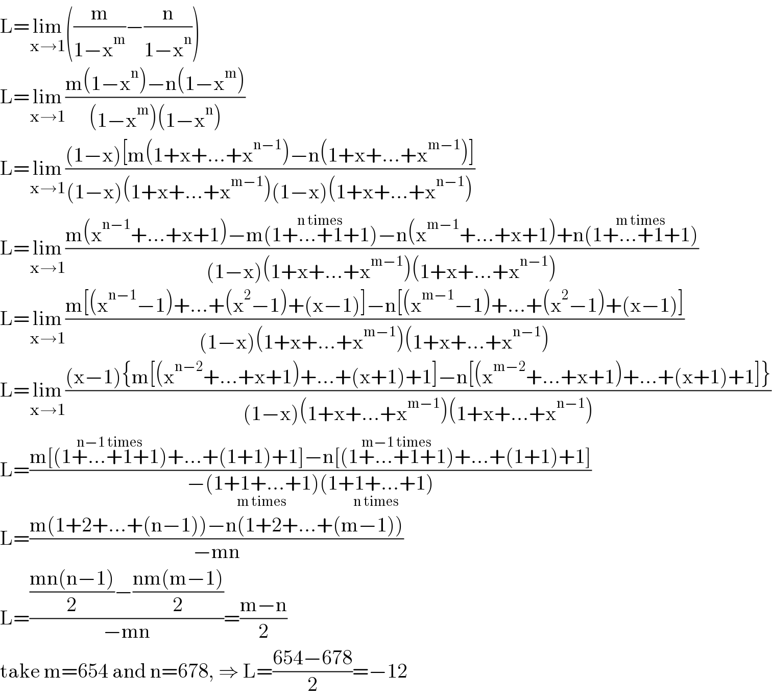 L=lim_(x→1) ((m/(1−x^m ))−(n/(1−x^n )))  L=lim_(x→1) ((m(1−x^n )−n(1−x^m ))/((1−x^m )(1−x^n )))  L=lim_(x→1) (((1−x)[m(1+x+...+x^(n−1) )−n(1+x+...+x^(m−1) )])/((1−x)(1+x+...+x^(m−1) )(1−x)(1+x+...+x^(n−1) )))  L=lim_(x→1) ((m(x^(n−1) +...+x+1)−m(1+...+1+1^(n times) )−n(x^(m−1) +...+x+1)+n(1+...+1+1^(m times) ))/((1−x)(1+x+...+x^(m−1) )(1+x+...+x^(n−1) )))  L=lim_(x→1) ((m[(x^(n−1) −1)+...+(x^2 −1)+(x−1)]−n[(x^(m−1) −1)+...+(x^2 −1)+(x−1)])/((1−x)(1+x+...+x^(m−1) )(1+x+...+x^(n−1) )))  L=lim_(x→1) (((x−1){m[(x^(n−2) +...+x+1)+...+(x+1)+1]−n[(x^(m−2) +...+x+1)+...+(x+1)+1]})/((1−x)(1+x+...+x^(m−1) )(1+x+...+x^(n−1) )))  L=((m[(1+...+1+1^(n−1 times) )+...+(1+1)+1]−n[(1+...+1+1^(m−1 times) )+...+(1+1)+1])/(−(1+1+...+1_(m times) )(1+1+...+1_(n times) )))  L=((m(1+2+...+(n−1))−n(1+2+...+(m−1)))/(−mn))  L=((((mn(n−1))/2)−((nm(m−1))/2))/(−mn))=((m−n)/2)  take m=654 and n=678, ⇒ L=((654−678)/2)=−12  