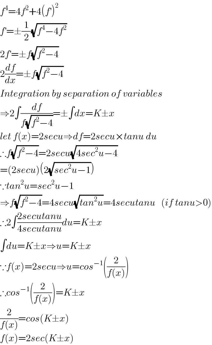 f^4 =4f^2 +4(f^′ )^2   f^′ =±(1/2)(√(f^4 −4f^2 ))  2f^′ =±f(√(f^2 −4))  2(df/dx)=±f(√(f^2 −4))  Integration by separation of variables  ⇒2∫(df/(f(√(f^2 −4))))=±∫dx=K±x  let f(x)=2secu⇒df=2secu×tanu du  ∴f(√(f^2 −4))=2secu(√(4sec^2 u−4))  =(2secu)(2(√(sec^2 u−1)))  ∵tan^2 u=sec^2 u−1  ⇒f(√(f^2 −4))=4secu(√(tan^2 u))=4secutanu   (if tanu>0)  ∴2∫((2secutanu)/(4secutanu))du=K±x  ∫du=K±x⇒u=K±x  ∵f(x)=2secu⇒u=cos^(−1) ((2/(f(x))))  ∴cos^(−1) ((2/(f(x))))=K±x  (2/(f(x)))=cos(K±x)  f(x)=2sec(K±x)    