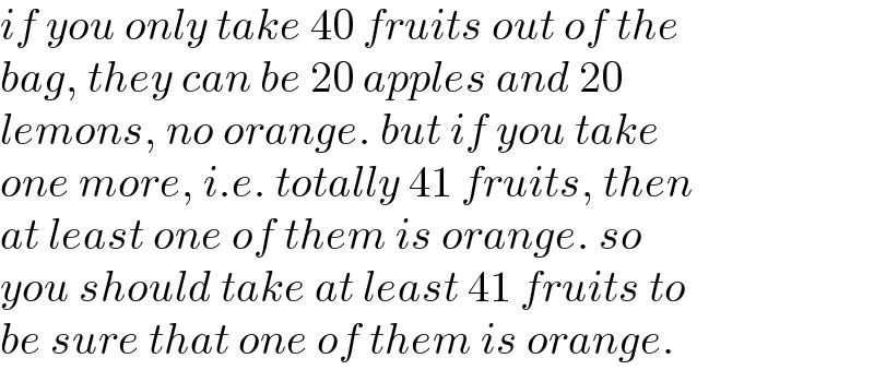 if you only take 40 fruits out of the  bag, they can be 20 apples and 20  lemons, no orange. but if you take  one more, i.e. totally 41 fruits, then  at least one of them is orange. so  you should take at least 41 fruits to  be sure that one of them is orange.  