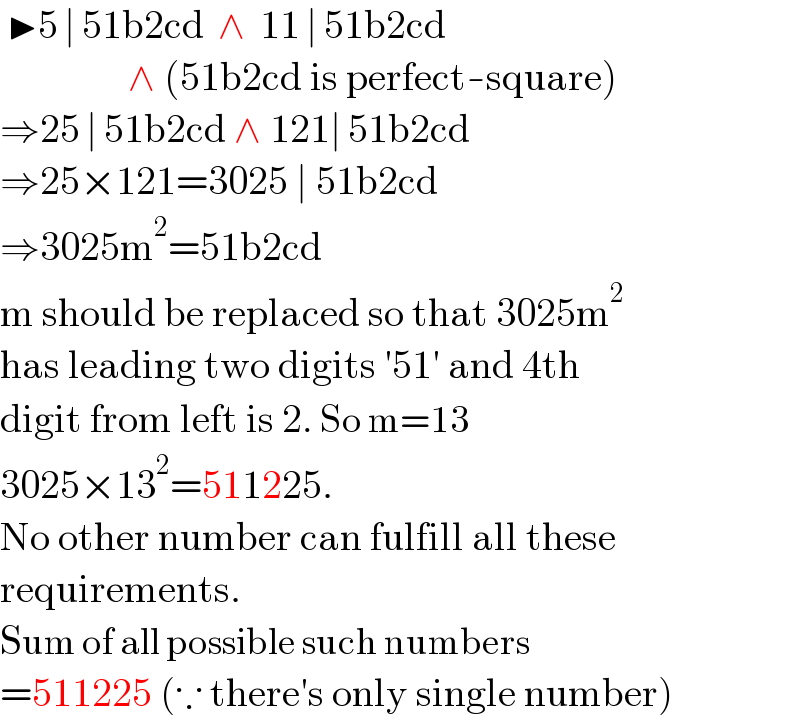  ▶5 ∣ 51b2cd  ∧  11 ∣ 51b2cd                   ∧ (51b2cd is perfect-square)  ⇒25 ∣ 51b2cd ∧ 121∣ 51b2cd  ⇒25×121=3025 ∣ 51b2cd  ⇒3025m^2 =51b2cd  m should be replaced so that 3025m^2   has leading two digits ′51′ and 4th  digit from left is 2. So m=13  3025×13^2 =511225.  No other number can fulfill all these  requirements.  Sum of all possible such numbers  =511225 (∵ there′s only single number)  