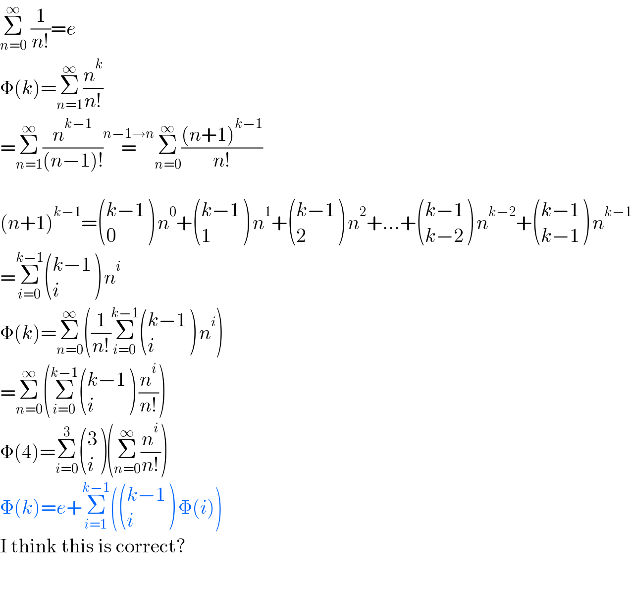 Σ_(n=0) ^∞  (1/(n!))=e  Φ(k)=Σ_(n=1) ^∞ (n^k /(n!))  =Σ_(n=1) ^∞ (n^(k−1) /((n−1)!))=^(n−1→n) Σ_(n=0) ^∞ (((n+1)^(k−1) )/(n!))    (n+1)^(k−1) = (((k−1)),(0) ) n^0 + (((k−1)),(1) ) n^1 + (((k−1)),(2) ) n^2 +...+ (((k−1)),((k−2)) ) n^(k−2) + (((k−1)),((k−1)) ) n^(k−1)   =Σ_(i=0) ^(k−1)  (((k−1)),(i) ) n^i   Φ(k)=Σ_(n=0) ^∞ ((1/(n!))Σ_(i=0) ^(k−1)  (((k−1)),(i) ) n^i )  =Σ_(n=0) ^∞ (Σ_(i=0) ^(k−1)  (((k−1)),(i) ) (n^i /(n!)))  Φ(4)=Σ_(i=0) ^3  ((3),(i) )(Σ_(n=0) ^∞ (n^i /(n!)))  Φ(k)=e+Σ_(i=1) ^(k−1) ( (((k−1)),(i) ) Φ(i))  I think this is correct?    