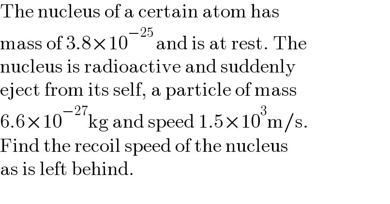 The nucleus of a certain atom has  mass of 3.8×10^(−25 ) and is at rest. The  nucleus is radioactive and suddenly  eject from its self, a particle of mass  6.6×10^(−27) kg and speed 1.5×10^3 m/s.  Find the recoil speed of the nucleus  as is left behind.    