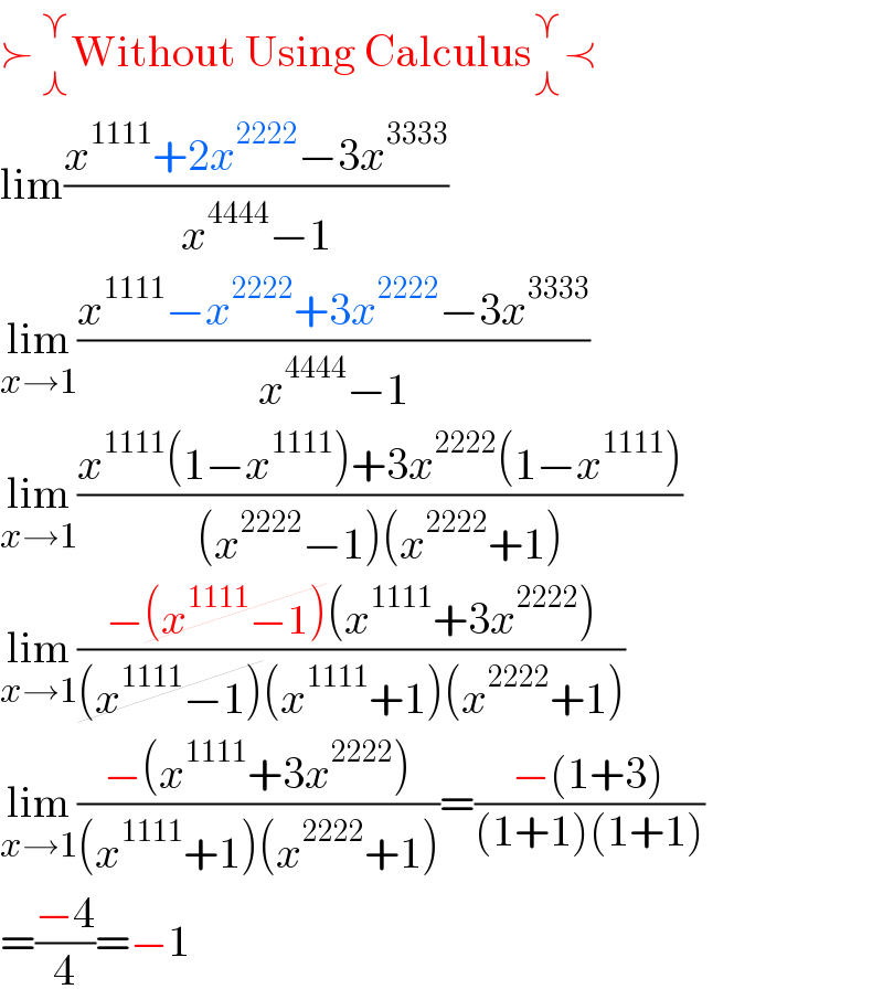 ≻_( ⋏) ^( ⋎) Without Using Calculus_⋏ ^⋎ ≺  lim((x^(1111) +2x^(2222) −3x^(3333) )/(x^(4444) −1))  lim_(x→1) ((x^(1111) −x^(2222) +3x^(2222) −3x^(3333) )/(x^(4444) −1))  lim_(x→1) ((x^(1111) (1−x^(1111) )+3x^(2222) (1−x^(1111) ))/((x^(2222) −1)(x^(2222) +1)))  lim_(x→1) ((−(x^(1111) −1)(x^(1111) +3x^(2222) ))/((x^(1111) −1)(x^(1111) +1)(x^(2222) +1)))  lim_(x→1) ((−(x^(1111) +3x^(2222) ))/((x^(1111) +1)(x^(2222) +1)))=((−(1+3))/((1+1)(1+1)))  =((−4)/4)=−1  