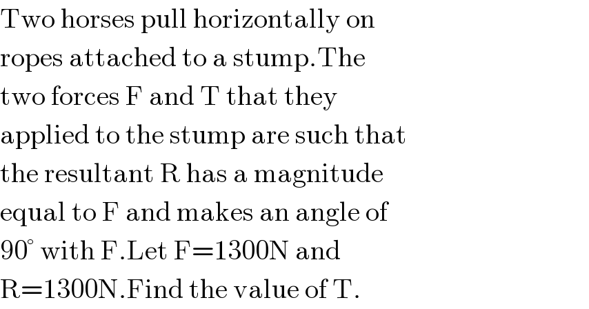 Two horses pull horizontally on  ropes attached to a stump.The  two forces F and T that they  applied to the stump are such that  the resultant R has a magnitude  equal to F and makes an angle of  90° with F.Let F=1300N and   R=1300N.Find the value of T.  
