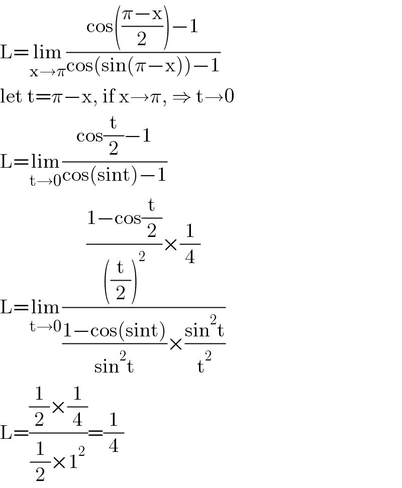 L=lim_(x→π) ((cos(((π−x)/2))−1)/(cos(sin(π−x))−1))  let t=π−x, if x→π, ⇒ t→0  L=lim_(t→0) ((cos(t/2)−1)/(cos(sint)−1))  L=lim_(t→0) ((((1−cos(t/2))/(((t/2))^2 ))×(1/4))/(((1−cos(sint))/(sin^2 t))×((sin^2 t)/t^2 )))  L=(((1/2)×(1/4))/((1/2)×1^2 ))=(1/4)  