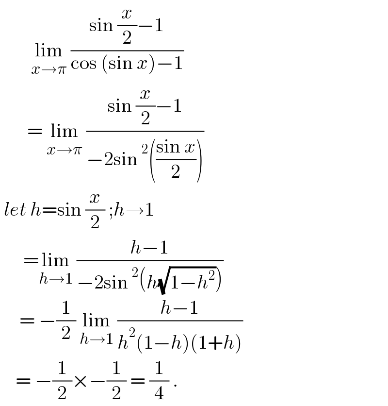         lim_(x→π)  ((sin (x/2)−1)/(cos (sin x)−1))          = lim_(x→π)  ((sin (x/2)−1)/(−2sin^2 (((sin x)/2))))   let h=sin (x/2) ;h→1         =lim_(h→1)  ((h−1)/(−2sin^2 (h(√(1−h^2 )))))       = −(1/2) lim_(h→1)  ((h−1)/(h^2 (1−h)(1+h)))      = −(1/2)×−(1/2) = (1/4) .  