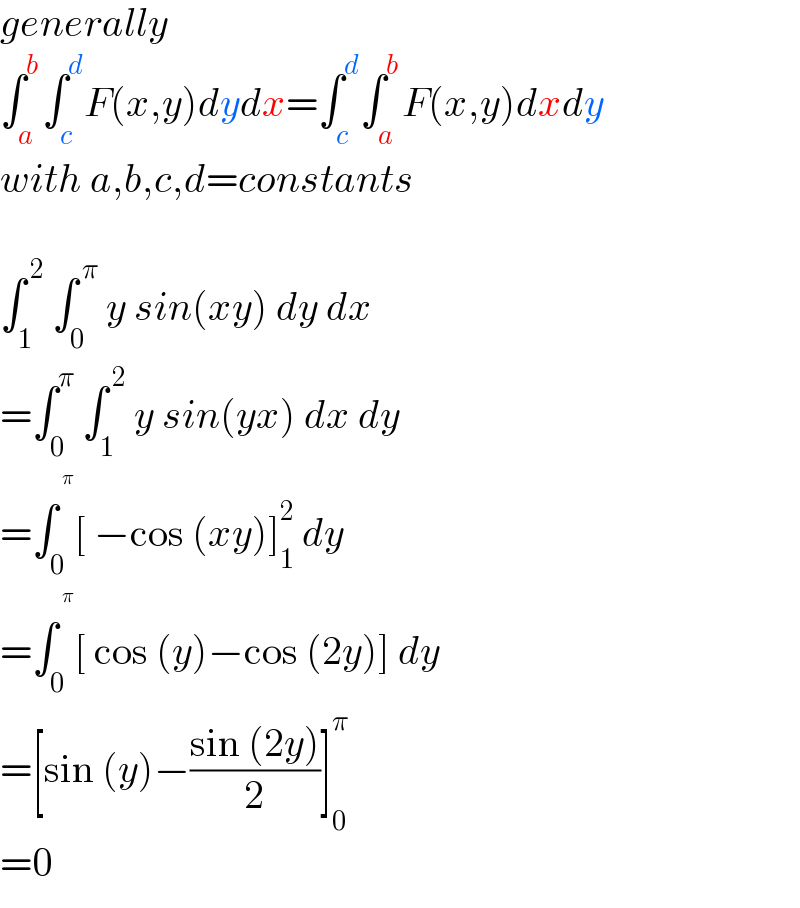 generally  ∫_a ^b ∫_c ^d F(x,y)dydx=∫_c ^d ∫_a ^b F(x,y)dxdy  with a,b,c,d=constants    ∫_1 ^( 2)  ∫_0 ^( π)  y sin(xy) dy dx  =∫_0 ^π  ∫_1 ^( 2)  y sin(yx) dx dy  =∫_0 ^^π  [ −cos (xy)]_1 ^2  dy  =∫_0 ^^π  [ cos (y)−cos (2y)] dy  =[sin (y)−((sin (2y))/2)]_0 ^π   =0  
