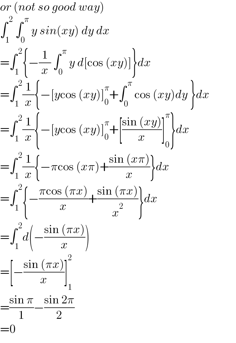 or (not so good way)  ∫_1 ^( 2)  ∫_0 ^( π)  y sin(xy) dy dx  =∫_1 ^( 2) {−(1/x) ∫_0 ^( π)  y d[cos (xy)]}dx  =∫_1 ^( 2) (1/x){−[ycos (xy)]_0 ^π +∫_0 ^( π)  cos (xy)dy }dx  =∫_1 ^( 2) (1/x){−[ycos (xy)]_0 ^π +[((sin (xy))/x)]_0 ^π }dx  =∫_1 ^( 2) (1/x){−πcos (xπ)+((sin (xπ))/x)}dx  =∫_1 ^( 2) {−((πcos (πx))/x)+((sin (πx))/x^2 )}dx  =∫_1 ^( 2) d(−((sin (πx))/x))  =[−((sin (πx))/x)]_1 ^2   =((sin π)/1)−((sin 2π)/2)  =0  