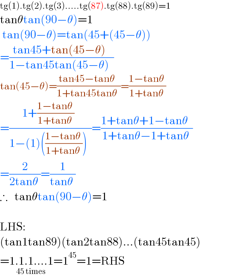 tg(1).tg(2).tg(3).....tg(87).tg(88).tg(89)=1  tanθtan(90−θ)=1   tan(90−θ)=tan(45+(45−θ))  =((tan45+tan(45−θ)  )/(1−tan45tan(45−θ)  ))   tan(45−θ)=((tan45−tanθ  )/(1+tan45tanθ  ))=((1−tanθ )/(1+tanθ ))  =((1+((1−tanθ )/(1+tanθ ))  )/(1−(1)(((1−tanθ )/(1+tanθ )))  ))=((1+tanθ+1−tanθ  )/(1+tanθ−1+tanθ ))  =(2/(2tanθ ))=(1/(tanθ ))  ∴    tanθtan(90−θ)=1    LHS:  (tan1tan89)(tan2tan88)...(tan45tan45)  =1.1.1....1_(45 times) =1^(45) =1=RHS          