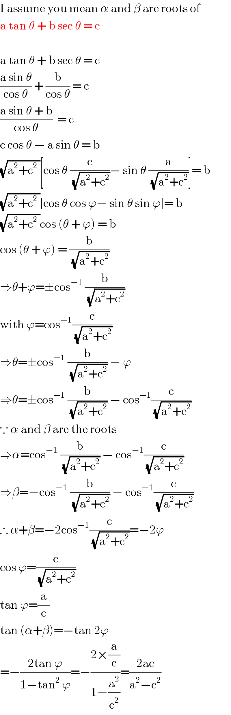I assume you mean α and β are roots of  a tan θ + b sec θ = c    a tan θ + b sec θ = c  ((a sin θ)/(cos θ)) + (b/(cos θ)) = c  ((a sin θ + b)/(cos θ))  = c  c cos θ − a sin θ = b  (√(a^2 +c^2  ))[cos θ (c/(√(a^2 +c^2 )))− sin θ (a/(√(a^2 +c^2 )))]= b  (√(a^2 +c^2  ))[cos θ cos ϕ− sin θ sin ϕ]= b  (√(a^2 +c^2  ))cos (θ + ϕ) = b  cos (θ + ϕ) = (b/(√(a^2 +c^2 )))  ⇒θ+ϕ=±cos^(−1)  (b/(√(a^2 +c^2 )))  with ϕ=cos^(−1) (c/(√(a^2 +c^2 )))  ⇒θ=±cos^(−1)  (b/(√(a^2 +c^2 ))) − ϕ  ⇒θ=±cos^(−1)  (b/(√(a^2 +c^2 ))) − cos^(−1) (c/(√(a^2 +c^2 )))  ∵ α and β are the roots  ⇒α=cos^(−1)  (b/(√(a^2 +c^2 ))) − cos^(−1) (c/(√(a^2 +c^2 )))  ⇒β=−cos^(−1)  (b/(√(a^2 +c^2 ))) − cos^(−1) (c/(√(a^2 +c^2 )))  ∴ α+β=−2cos^(−1) (c/(√(a^2 +c^2 )))=−2ϕ  cos ϕ=(c/(√(a^2 +c^2 )))  tan ϕ=(a/c)  tan (α+β)=−tan 2ϕ  =−((2tan ϕ)/(1−tan^2  ϕ))=−((2×(a/c))/(1−(a^2 /c^2 )))=((2ac)/(a^2 −c^2 ))  