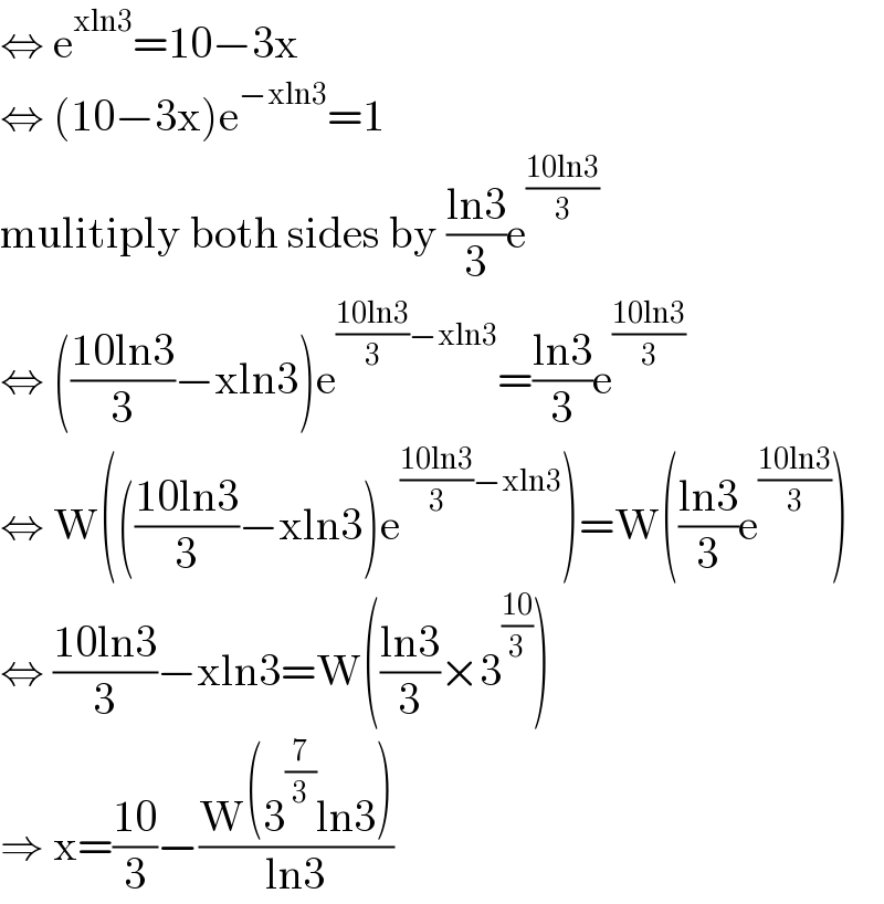 ⇔ e^(xln3) =10−3x  ⇔ (10−3x)e^(−xln3) =1  mulitiply both sides by ((ln3)/3)e^((10ln3)/3)   ⇔ (((10ln3)/3)−xln3)e^(((10ln3)/3)−xln3) =((ln3)/3)e^((10ln3)/3)   ⇔ W((((10ln3)/3)−xln3)e^(((10ln3)/3)−xln3) )=W(((ln3)/3)e^((10ln3)/3) )  ⇔ ((10ln3)/3)−xln3=W(((ln3)/3)×3^((10)/3) )  ⇒ x=((10)/3)−((W(3^(7/3) ln3))/(ln3))  