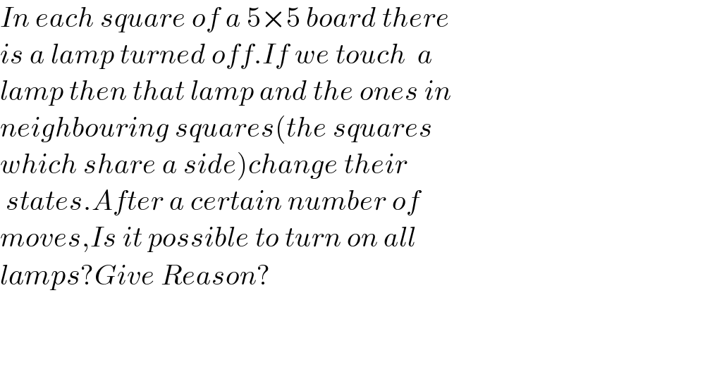 In each square of a 5×5 board there  is a lamp turned off.If we touch  a   lamp then that lamp and the ones in   neighbouring squares(the squares   which share a side)change their   states.After a certain number of   moves,Is it possible to turn on all   lamps?Give Reason?      