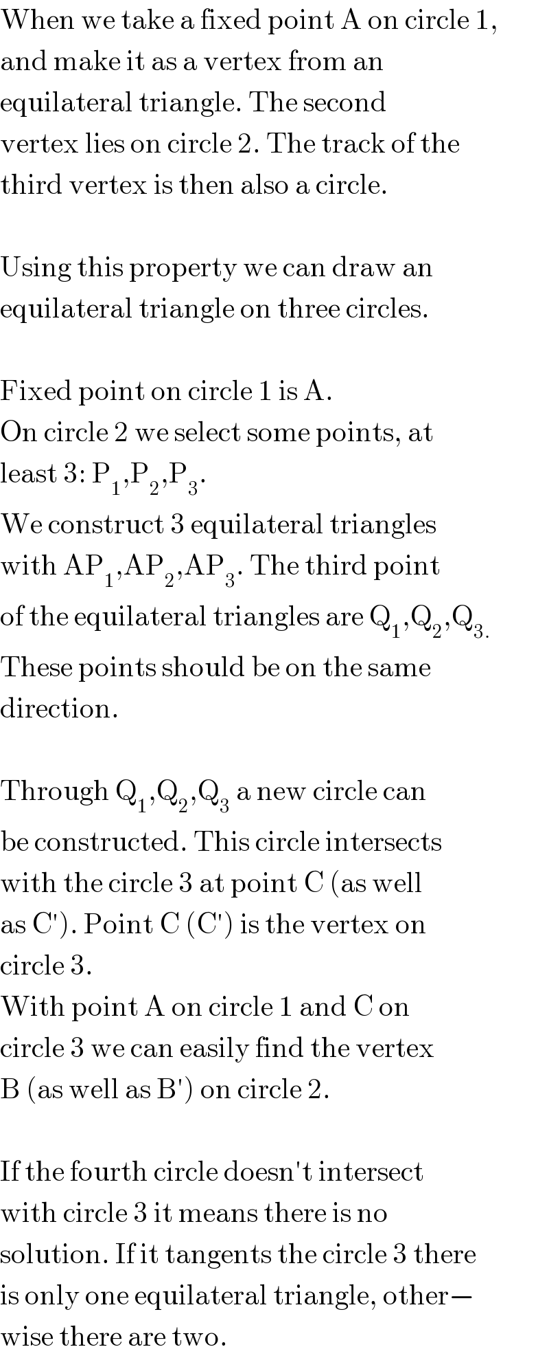 When we take a fixed point A on circle 1,  and make it as a vertex from an  equilateral triangle. The second  vertex lies on circle 2. The track of the  third vertex is then also a circle.     Using this property we can draw an  equilateral triangle on three circles.    Fixed point on circle 1 is A.  On circle 2 we select some points, at  least 3: P_1 ,P_2 ,P_3 .  We construct 3 equilateral triangles  with AP_1 ,AP_2 ,AP_3 . The third point  of the equilateral triangles are Q_1 ,Q_2 ,Q_(3.)   These points should be on the same  direction.    Through Q_1 ,Q_2 ,Q_3  a new circle can  be constructed. This circle intersects  with the circle 3 at point C (as well  as C′). Point C (C′) is the vertex on  circle 3.  With point A on circle 1 and C on  circle 3 we can easily find the vertex  B (as well as B′) on circle 2.    If the fourth circle doesn′t intersect  with circle 3 it means there is no  solution. If it tangents the circle 3 there  is only one equilateral triangle, other−  wise there are two.  