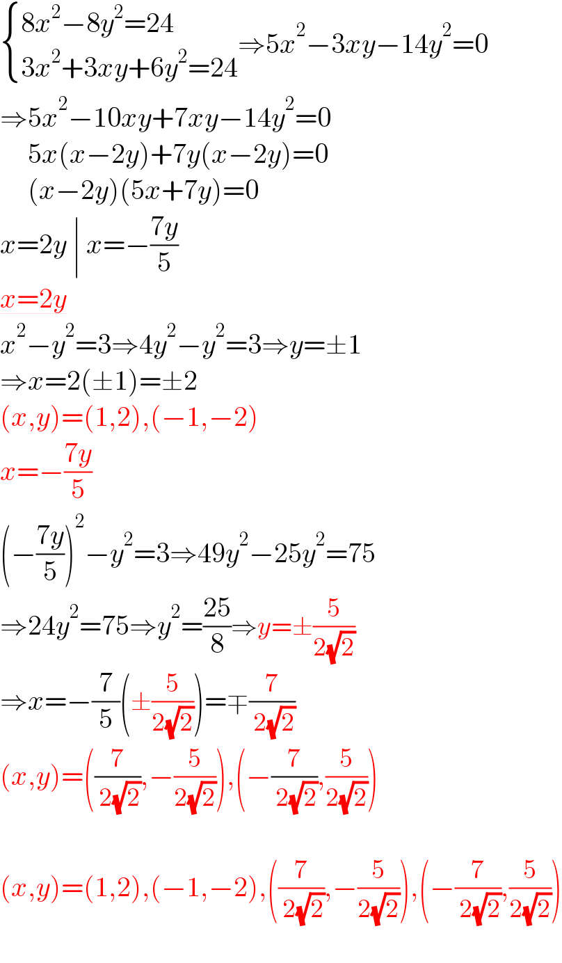  { ((8x^2 −8y^2 =24)),((3x^2 +3xy+6y^2 =24)) :}⇒5x^2 −3xy−14y^2 =0  ⇒5x^2 −10xy+7xy−14y^2 =0       5x(x−2y)+7y(x−2y)=0       (x−2y)(5x+7y)=0  x=2y ∣ x=−((7y)/5)  x=2y  x^2 −y^2 =3⇒4y^2 −y^2 =3⇒y=±1  ⇒x=2(±1)=±2  (x,y)=(1,2),(−1,−2)  x=−((7y)/5)  (−((7y)/5))^2 −y^2 =3⇒49y^2 −25y^2 =75  ⇒24y^2 =75⇒y^2 =((25)/8)⇒y=±(5/(2(√2)))  ⇒x=−(7/5)(±(5/(2(√2))))=∓(7/( 2(√2)))  (x,y)=((7/( 2(√2))),−(5/(2(√2)))),(−(7/( 2(√2))),(5/(2(√2))))    (x,y)=(1,2),(−1,−2),((7/( 2(√2))),−(5/(2(√2)))),(−(7/( 2(√2))),(5/(2(√2))))    