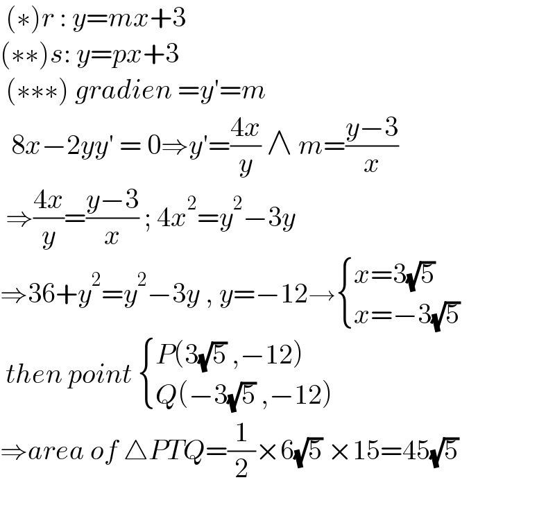  (∗)r : y=mx+3  (∗∗)s: y=px+3   (∗∗∗) gradien =y′=m    8x−2yy′ = 0⇒y′=((4x)/y) ∧ m=((y−3)/x)   ⇒((4x)/y)=((y−3)/x) ; 4x^2 =y^2 −3y  ⇒36+y^2 =y^2 −3y , y=−12→ { ((x=3(√5))),((x=−3(√5))) :}   then point  { ((P(3(√5) ,−12))),((Q(−3(√5) ,−12))) :}  ⇒area of △PTQ=(1/2)×6(√5) ×15=45(√5)     